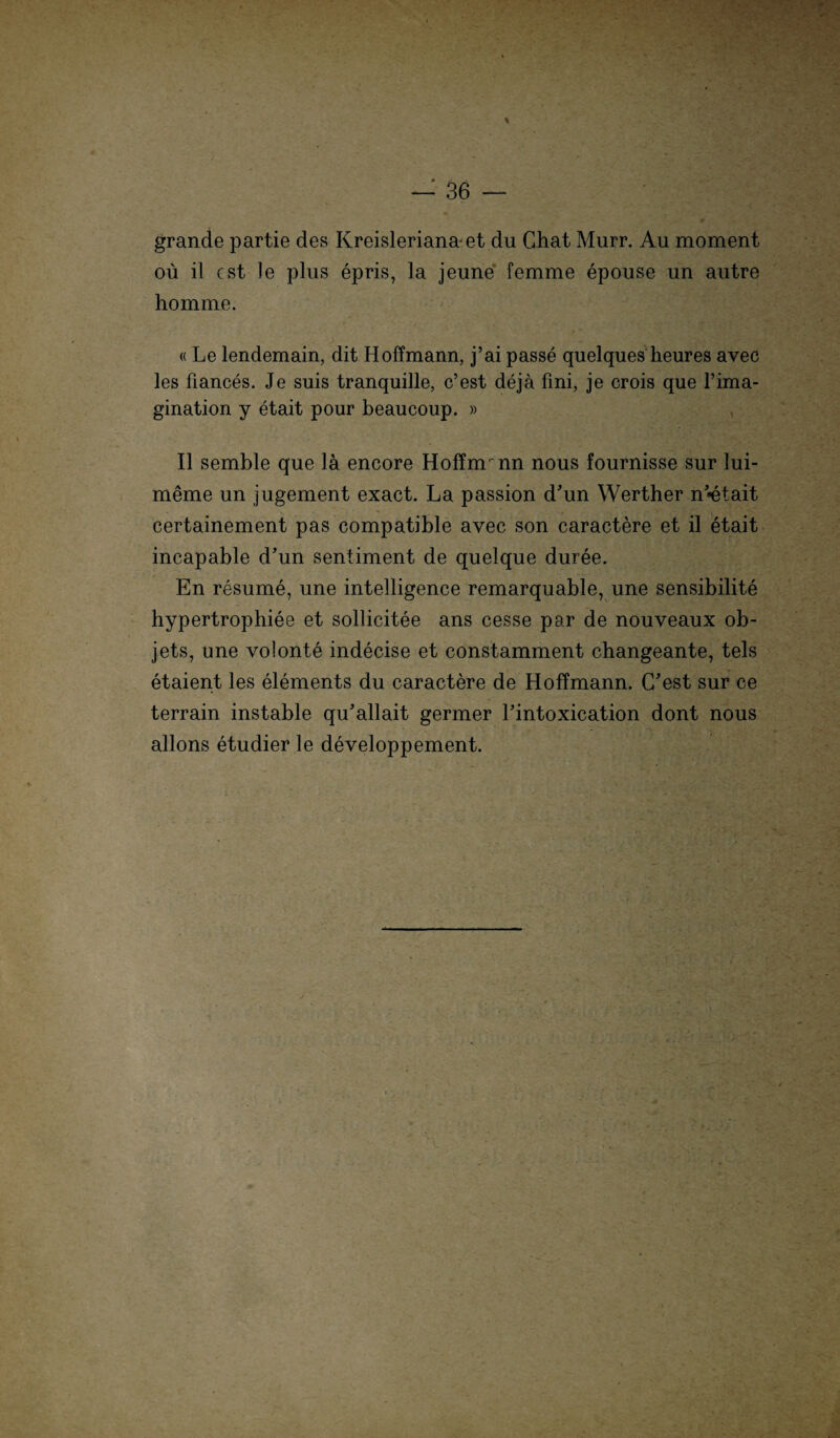 grande partie des Kreisleriana-et du Chat Murr. Au moment oü il cst Je plus epris, la jeune femme epouse un autre homme. «Le lendemain, dit Hoffmann, j’ai passe quelques heures avec les fiances. Je suis tranquille, c’est dejä fmi, je crois que l’ima- gination y etait pour beaucoup. » II semble que lä encore HofTirrnn nous fournisse sur lui- meme un jugement exact. La passion d'un Werther n’*etait certainement pas compatible avec son caractere et il etait incapable d'un Sentiment de quelque duree. En resume, une intelligence remarquable, une sensibilite hypertrophiee et soliicitee ans cesse par de nouveaux ob- jets, une volonte indecise et constamment changeante, tels etaient les elements du caractere de Hoffmann. C'est sur ce terrain instable qu'allait germer Lintoxication dont nous allons etudier le developpement.