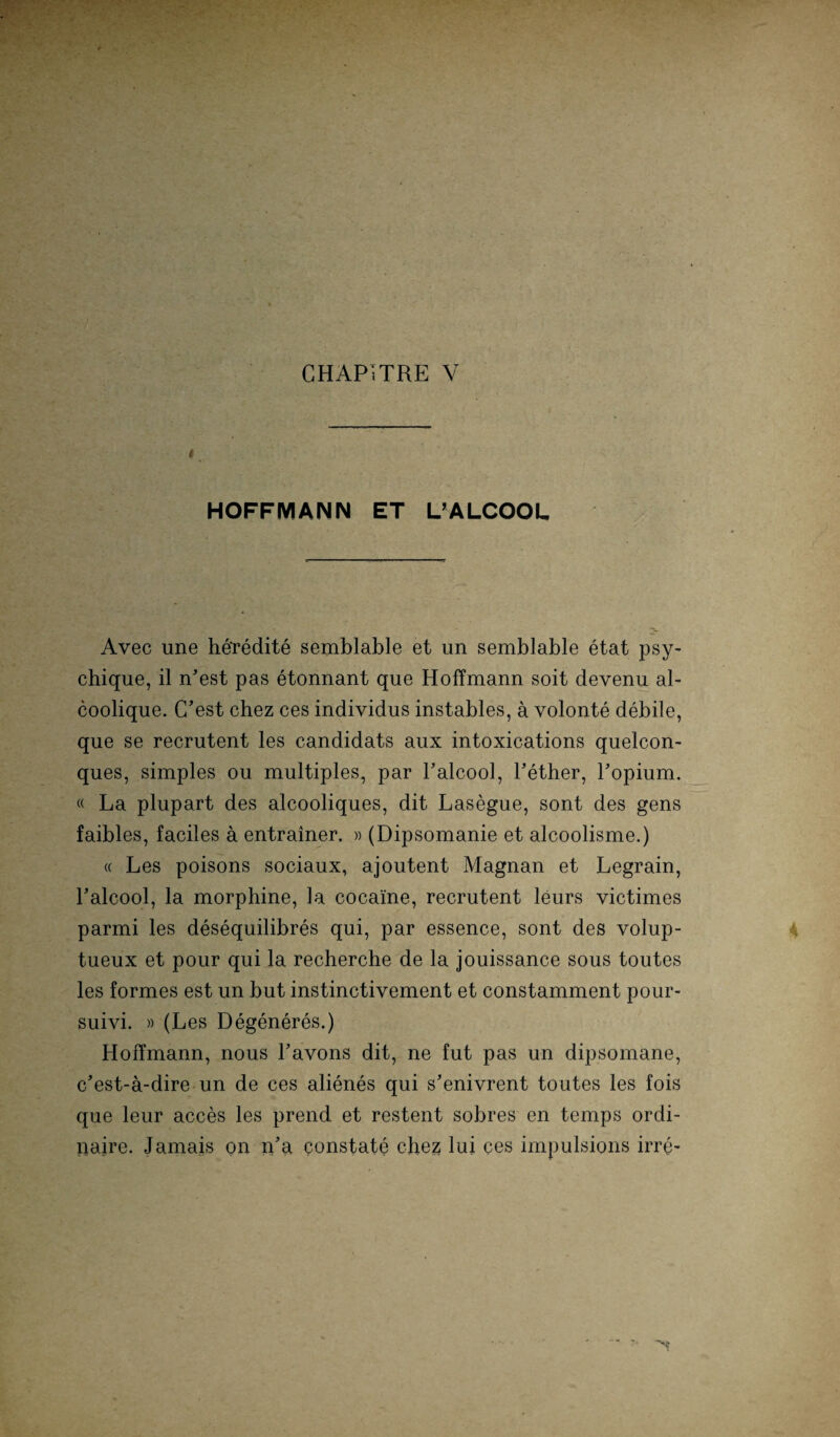CHAPITRE V t HOFFMANN ET UALCOOL Avec une he'redite semblable et un semblable etat psy- chique, il n’est pas etonnant que Hoffmann soit devenu al- coolique. C’est chez ces individus instables, a volonte debile, que se recrutent les candidats aux intoxications quelcon- ques, simples ou multiples, par Laicool, Lether, Lopium. « La plupart des alcooliques, dit Lasegue, sont des gens faibles, faciles a entrainer. » (Dipsomanie et alcoolisme.) « Les poisons sociaux, ajoutent Magnan et Legrain, Laicool, la morphine, la cocaine, recrutent leurs victimes parmi les desequilibres qui, par essence, sont des volup- tueux et pour qui la recherche de la jouissance sous toutes les formes est un but instinctivement et constamment pour- suivi. » (Les Degeneres.) Holtmann, nous Lavons dit, ne fut pas un dipsomane, c'est-a-dire un de ces alienes qui s’enivrent toutes les fois que leur acces les prend et restent sobres en temps ordi- liaire. Jamais on iLa constate chez lui ces impulsions irre-