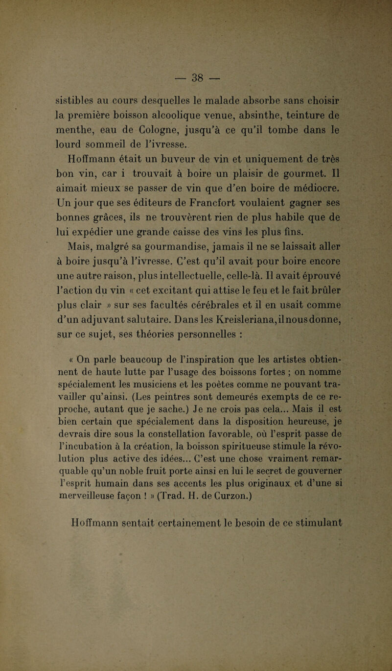 sistibles au cours desquelles le malade absorbe sans choisir la premiere boisson alcoolique venue, absinthe, teinture de menthe, eau de Gologne, jusqu’a ce qu’il tombe dans le lourd sommeil de Fivresse. HofTmann etait un buveur de vin et uniquement de tres bon vin, car i trouvait a boire un plaisir de gourmet. II aimait mieux se passer de vin que d’en boire de mediocre. Un jour que ses editeurs de Francfort voulaient gagner ses bonnes gräces, ils ne trouverent rien de plus habile que de lui expedier une grande caisse des vins les plus fms. Mais, malgre sa gourmandise, jamais il ne se laissait aller ä boire jusqu’ä Fivresse. C’est qu’il avait pour boire encore une autre raison, plus intellectuelle, celle-la. II avait eprouve Faction du vin « cet excitant qui attise le feu et le fait brüler plus clair » sur ses facultes cerebrales et il en usait comme d’un adjuvant salutaire. Dans les Kreisleriana,ilnousdonne, sur ce sujet, ses theories personnelles : <( On parle beaucoup de Finspiration que les artistes obtien- nent de haute lutte par l’usage des boissons fortes ; on nomme specialement les musiciens et les poetes comme ne pouvant tra- vailler qu’ainsi. (Les peintres sont demeures exempts de ce re- proche, autant que je sache.) Je ne crois pas cela... Mais il est bien certain que specialement dans la disposition heureuse, je devrais dire sous la constellation favorable, oü l’esprit passe de l’incubation ä la creation, la boisson spiritueuse stimule la revo- lution plus active des idees... C’est une chose vraiment remar- quable qu’un noble fruit porte ainsi en lui le secret de gouverner l’esprit humain dans ses accents les plus originaux et d’une si merveilleuse fagon ! »(Trad. H. de Gurzon.) HofTmann sentait certainement le besoin de ce stimulant