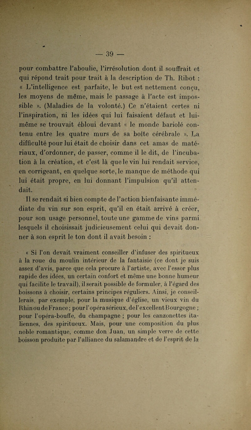 pour combattre Taboulie, Tirresolution dont il souffrait et qui repond trait pour trait a la description de Th. Ribot : « « L’intelligence est parfaite, le but est nettement congu, les moyens de m£me, mais le passage a Tacte est impos- sible ». (Maladies de la volonte.) Ce n’etaient certes ni Tinspiration, ni les idees qui lui faisaient defaut et luL meme se trouvait ebloui devant « le monde bariole con- tenu entre les quatre murs de sa boite cerebrale ». La difficulte pour lui etait de choisir dans cet amas de mate- riaux, d’ordonner, de passer, comme il le dit, de Tincuba- tion ä la creation, et c’est lä quelevin lui rendait Service, en corrigeant, en quelque Sorte, le manque de methode qui lui etait propre, en lui donnant Timpulsion qu’il atten- dait. r~ Il se rendait si bien compte de Taction bienfaisante imme- diate du vin sur son esprit, qu'il en etait arrive ä creer, pour son usage personnel, toute une gamme de vins parmi lesquels il choisissait judicieusement celui qui devait don- ner ä son esprit le ton dont il avait besoin : ■ « Si l’on devait vraiment conseiller d’infuser des spiritueux a la roue du moulin interieur de la fantaisie (ce dont je suis assez d’avis, parce que cela procure ä l’artiste, avec Tessor plus rapide des idees, un certain confort et meme une bonne humeur qui facilite le travail), il serait possible de formuler, ä l’egard des boissons ä choisir, certains principes reguliers. Ainsi, je conseil- lerais. par exemple, pour la musique d’eglise, un vieux vin du Rhin ou de France; pour T opera serieux, deTexcellentBourgogne ; pour l’opera-bouffe, du Champagne ; pour les canzonettes ita- liennes, des spiritueux. Mais, pour une composition du plus noble romantique, comme don Juan, un simple verre de cette boisson produite par Talliance du salamandre et de Vesprit de la