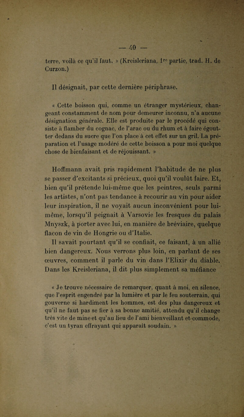 terre, voila ce qu’il faut. »(Kreisleriana, ire partie, trad. H, de Gurzon,) II designait, par cette derniere periphrase. « Cette boisson qui, comme un etranger mysterieux, chan¬ geant constamment de nom pour demeurer inconnu, n’a aucune designation generale. Elle est produite par le procede qui con- siste ä flamber du cognac, de l’arac ou du rhum et a faire egout- ter dedans du sucre que Ton place a cet effet sur un gril. La pre- paration et l’usage modere de cette boisson a pour moi quelque chose de bienfaisant et de rejouissant. » > i . * /' \ * ■ t . - Hoffmann avait pris rapidement l’habitude de ne plus se passer d'excitants si precieux, quoi qu’il voulüt faire. Et, bien qu’il pretende lui-meme que les peintres, seuls parmi les artistes, n’ont pas tendance ä recourir au vin pour aider leur inspiration, il ne voyait aucun inconvenient pour lui- meme, lorsqu’il peignait ä Varsovie les fresques du palais Mnyszk, a piorter avec lui, en maniere de breviaire, quelque flacon de vin de Hongrie ou d’Italie. II savait pourtant qu’il se confiait, ce faisant, a un allie bien dangereux. Nous verrons plus loin, en parlant de ses Oeuvres, comment il parle du vin dans l’Elixir du diable. Dans les Kreisleriana, il dit plus simplement sa mefiance «Je trouve necessaire de remarquer, quant ä moi, en silence, que l’esprit engendre par la lumiere et par le feu Souterrain, qui gouverne si hardiment les hommes, est des plus dangereux et qu’il ne faut pas se her ä sa bonne amitie, attendu qu’il change tres vite de mineet qu’au lieu de l’ami bienveillant et. commode, c’est un tyran effrayant qui apparait soudain. »