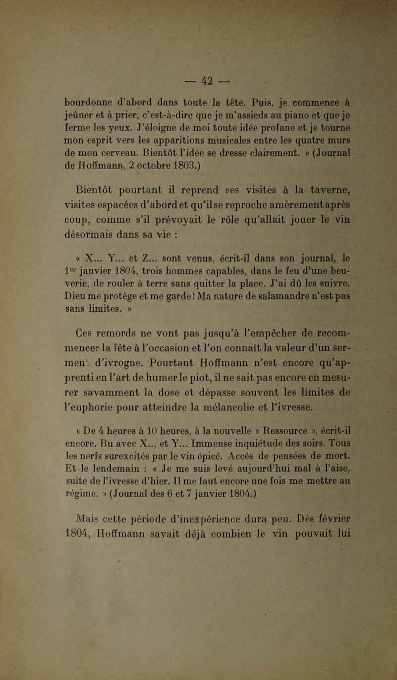 bourdonne d’abord dans toute la tete. Puis, je commence ä jeüner et ä prier, c’est-ä-dire que je m’assieds au piano et que je ferme les yeux. J’eloigne de moi toute idee profane et je tourne mon esprit vers les apparitions musicales entre les quatre murs de mon cerveau. Bientot l’idee se dresse clairement. » (Journal de H offmann, 2 octobre 1803.) Bientot pourtant il reprend ses visites ä la taverne, visites espacees d’abord et qu’ilse reproche amerementapres coup, comme s’il prevoyait le röle qu’allait jouer le vin desormais dans sa vie : « X... Y... et Z... sont venus, ecrit-il dans son journal, le 1er janvier 1804, trois hommes capables, dans le feu d’une beu- verie, de rouler ä terre sans quitter la place. J’ai du les suivre. Dieu me protege et me garde! Ma nature de salamandre n’est pas sans limites. » Ges remords ne vont pas jusqu’ä Pempecher de recom- mencer la fete ä l’occasion et l’on connait la yaleur d’un ser- men. d’ivrogne. Pourtant Hoffmann n’est encore qu’ap- prenti en l’art de humer le piot, il ne sait pas encore en mesu- rer savamment la dose et depasse souvent les limites de l’euphorie pour atteindre la melancolie et Pivresse. « De 4 heures a 10 heures, a la nouvelle « Ressource », ecrit-il encore. Bu avec X.., et Y... Immense inquietude des soirs. Tous les nerfs surexcites par le vin epice. Acces de pensees de mort. Et le lendemain : «Je me suis leve aujourd’hui mal a l’aise, suite de Pivresse d’hier. Il me faut encore une fois me mettre au regime. » (Journal des 6 et 7 janvier 1804.) Mais cette periode d’inexperience dura peu. Des fevrier 1804, Hoffmann savait dejä combien le vin pouvait lui