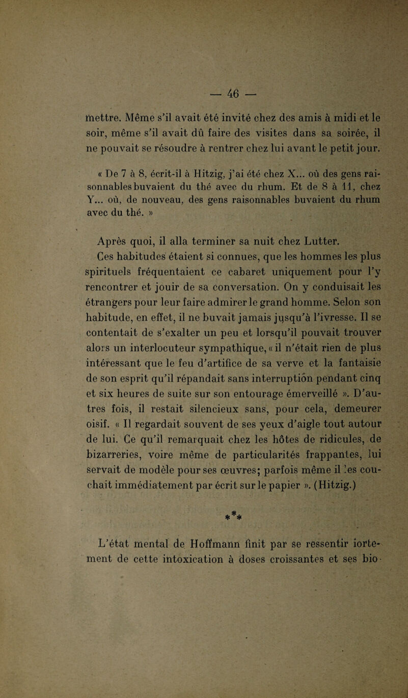 mettre. Meme s’il avait ete invite chez des amis ä midi et le soir, meme s’il avait dü faire des visites dans sa soiree, il ne pouvait se resoudre ä rentrer chez lui avant le petit jour. « De 7 ä 8, ecrit-il ä Hitzig, j’ai ete chez X... oü des gens rai- sonnablesbuvaient dn the avec du rhum. Et de 8 a 11, chez Y... oü, de nouveau, des gens raisonnables buvaient du rhum avec du the. » i - '{' V '• 'JH Apres quoi, il alla terminer sa nuit chez Lutter. Ces habitudes etaient si connues, que les hommes les plus spirituels frequentaient ce cabaret uniquement pour l’y rencontrer et jouir de sa conversation. On y conduisait les etrangers pour leur faire admirer le grand homme. Selon son habitude, en effet, il ne buvait jamais jqsqu'a Tivresse. Il se contentait de s’exalter un peu et lorsqu’il pouvait trouver alors un interlocuteur sympathique,«il n’etait rien de plus interessant que le feu d'artifice de sa verve et la fantaisie de son esprit qu'il repandait sans interruption pendant cinq et six heures de suite sur son entourage emerveille ». D'au- tres fois, il restait silencieux sans, pour cela, demeurer oisif. « Il regardait souvent de ses yeux d’aigle tout autour de lui. Ce qu’il remarquait chez les hötes de ridicules, de bizarreries, voire meme de particularites frappantes, lui servait de modele pour ses oeuvres; parfois meme il les cou- chait immediatement par ecrit sur le papier ». (Hitzig.) *** L’etat mental de Hoffmann finit par se ressentir iorte- ment de cette intoxication a doses croissantes et ses bio-