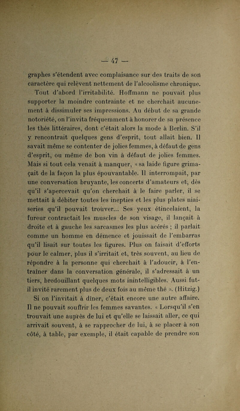 graphes s’etendent avec complaisance sur des traits de son caractere qui relevent nettement de Palcoolisme chronique. Tout d’abord Pirritabilite. Hoffmann ne pouvait plus supporter la moindre contrainte et ne cherchait aucune- ment ä dissimuler ses impressions. Au debut de sa grande notoriete, on Tinvita frequemment a honorer de sa presence les thes litteraires, dont c’etait alors la mode ä Berlin. S’il y rencontrait quelques gens d’esprit, tout allait bien. II savait meme se contenter de jolies femmes, a defaut de gens d’esprit, ou meme de bon vin a defaut de jolies femmes. Mais si tout cela venait ä manquer, «sa laide figure grima- gait de la fagon la plus epouvantable. II interrompait, par une conversation bruyante, les concerts d'amateurs et, des qu’il s’apercevait qu'on cherchait ä le faire parier, il se mettait a debiter toutes les inepties et les plus plates niai- series qu’il pouvait troüver... Ses yeux etincelaient, la fureur contractait les muscles de son visage, il langait ä droite et a gauche les.sareasmes les plus aceres ; il parlait comme un homme en demence et jouissait de Tembarras qu'il lisait sur toutes les figures. Plus on faisait d’elforts pour le calmer, plus il s’irritait et, tres souvent, au lieu de repondre ä la personne qui cherchait a Padoucir, ä l’en- trainer dans la conversation generale, il s’adressait a un tiers, bredouillant quelques mots inintelligibles. Aussi fut- il invite rarement plus de deux fois au meme the ». (Hitzig.) Si on Tinvitait a diner, c'etait encore une autre affaire. Il ne pouvait souffrir les femmes savantes. « Lorsqu'il s'en trouvait une aupies de lui et qu'elle se laissait aller, ce qui arrivait souvent, ä se rapprocher de lui, a se placer ä son cöte, a table, par exemple, il etait capable de prendre son