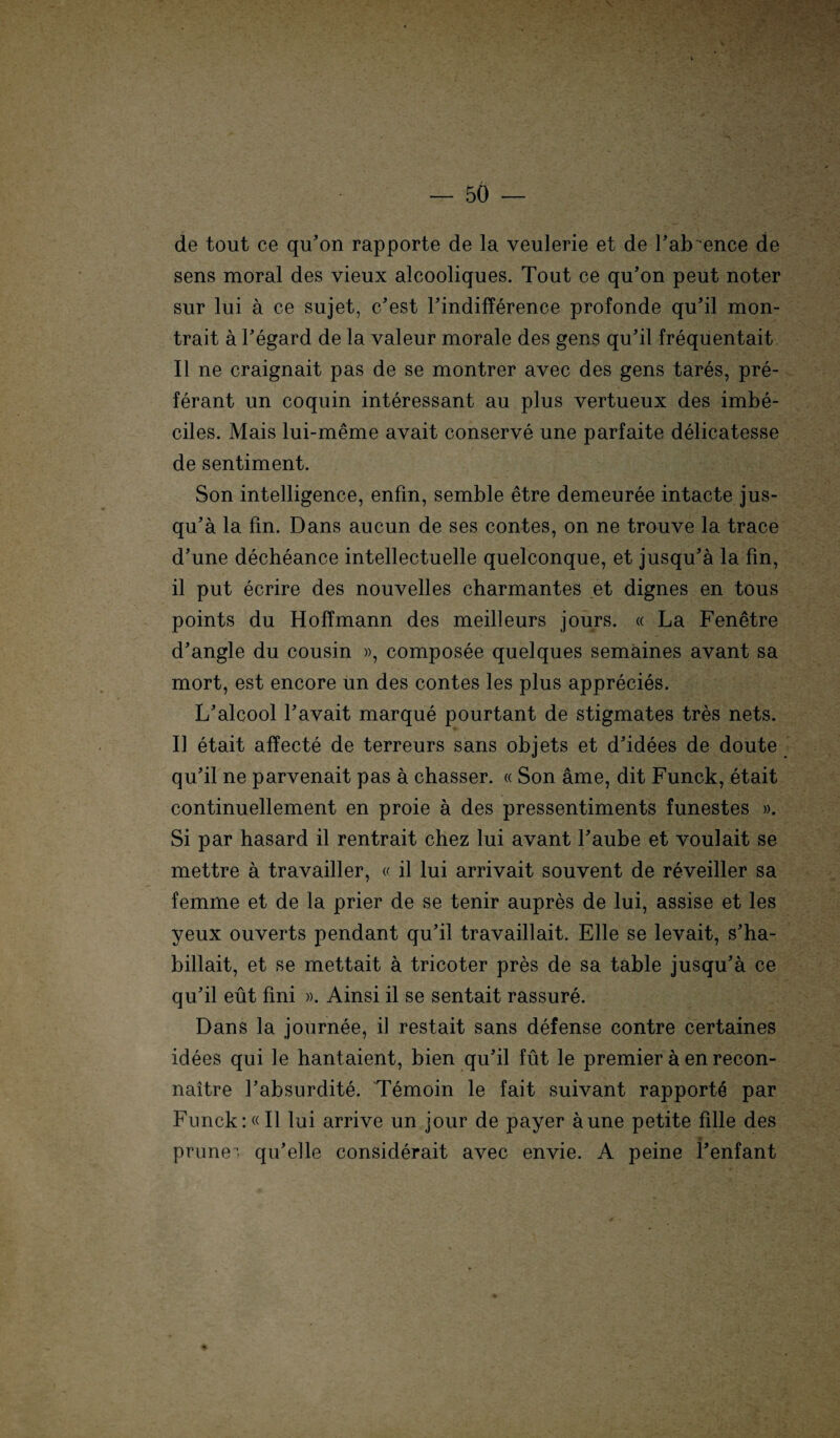 de tout ce qu’on rapporte de la veulerie et de Fab ence de sens moral des vieux alcooliques. Tout ce qu’on peut noter sur lui a ce sujet, c’est l’indifference profonde qu’il mon- trait a l’egard de la valeur morale des gens qu’il frequentait II ne craignait pas de se montrer avec des gens tares, pre- ferant un coquin interessant au plus vertueux des imbe- ciles. Mais lui-meme avait conserve une parfaite delicatesse de sentiment. Son intelligence, enfm, semble etre demeuree intacte jus¬ qu’ä la fin. Dans aucun de ses contes, on ne trouve la trace d’une decheance intellectuelle quelconque, et jusqu’ä la fin, il put ecrire des nouvelles charmantes et dignes en tous points du Hoffmann des meilleurs jours. « La Fenetre d’angle du cousin », composee quelques semäines avant sa mort, est encore un des contes les plus apprecies. L'alcool Favait marque pourtant de stigmates tres nets. II etait affecte de terreurs sans objets et d'idees de doute qu’il ne parvenait pas a chasser. « Son ame, dit Funck, etait continuellement en proie ä des pressentiments funestes ». Si par hasard il rentrait chez lui avant Faube et voulait se mettre ä travailler, « il lui arrivait souvent de reveiller sa femme et de la prier de se tenir aupres de lui, assise et les yeux ouverts pendant qu’il travaillait. Elle se levait, s’ha- billait, et se mettait a tricoter pres de sa table jusqu’ä ce qu’il eüt fini ». Ainsi il se sentait rassure. Dans la journee, il restait sans defense contre certaines idees qui le hantaient, bien qu’il füt le premier ä en recon- naitre l’absurdite. Temoin le fait suivant rapporte par Funck:«Il lui arrive un jour de payer äune petite fille des prune- qu’elle considerait avec envie. A peine Fenfant