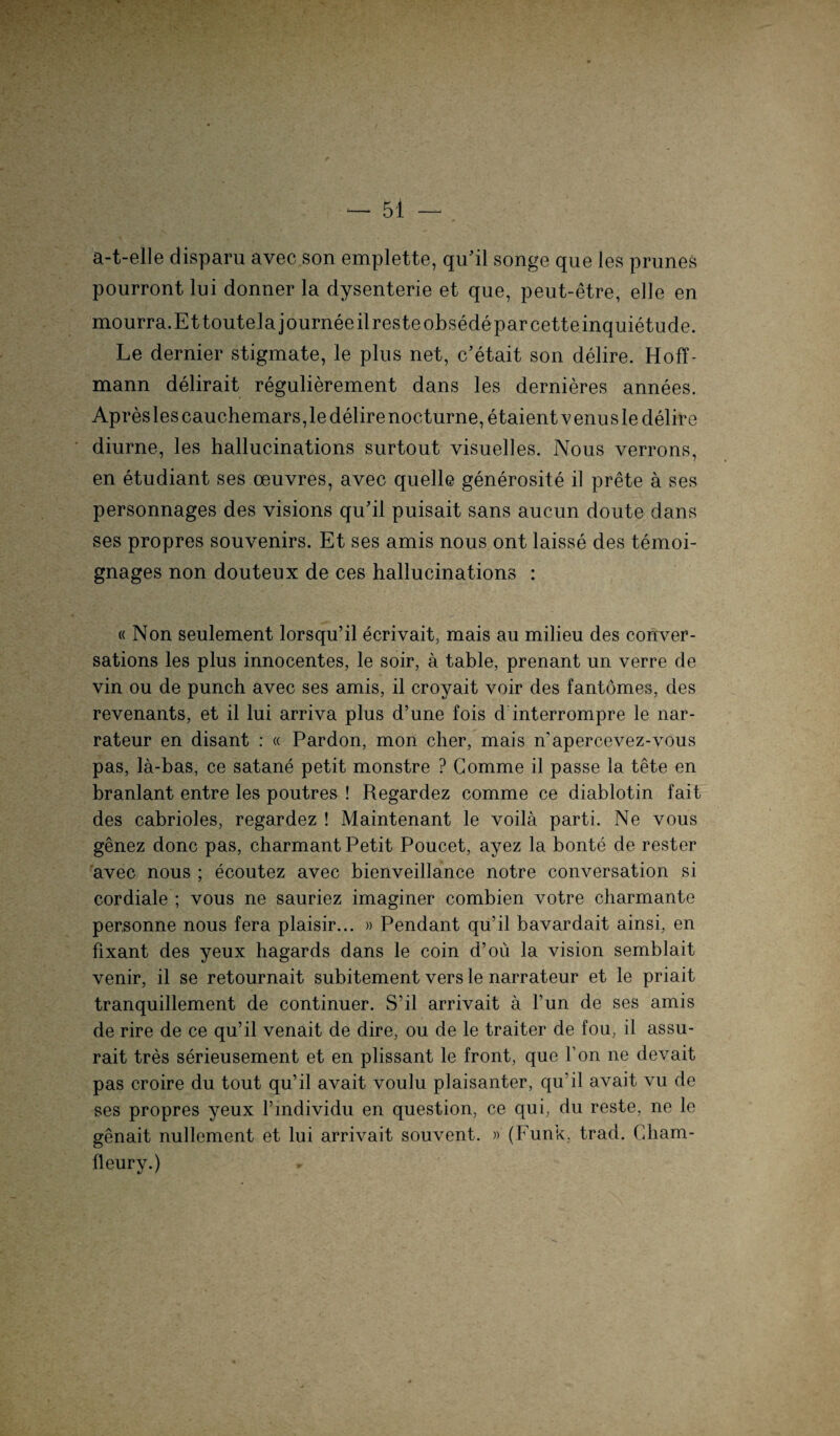 a-t-elle disparu avec son emplette, qu'il songe que les prunes pourront lui donner la dysenterie et que, peut-etre, eile en mourra.EttouteJajourneeilresteobsedeparcetteinquietude. Le dernier stigmate, le plus net, c’etait son delire. Hoff- mann delirait regulierement dans les dernieres annees. Apresles cauchemars,le delire nocturne,etaientvenusle delire diurne, les hallucinations surtout visuelles. Nous verrons, en etudiant ses ceuvres, avec quelle generosite il prete a ses personnages des visions qu’il puisait sans aucun doute dans ses propres Souvenirs. Et ses amis nous ont laisse des temoi- gnages non douteux de ces hallucinations : « Non seulement lorsqu’il ecrivait, mais au milieu des conver- sations les plus innocentes, le soir, ä table, prenant un verre de vin ou de punch avec ses amis, il croyait voir des fantömes, des revenants, et il lui arriva plus d’une fois d interrompre le nar- rateur en disant : « Pardon, mon eher, mais n'apercevez-vous pas, la-bas, ce satane petit monstre ? Comme il passe la tete en branlant entre les poutres ! Regardez comme ce diablotin fait des cabrioles, regardez ! Maintenant le voila parti. Ne vous genez donc pas, charmant Petit Poucet, ayez la bonte de rester avec nous ; ecoutez avec bienveillance notre conversation si cordiale ; vous ne sauriez imaginer combien votre charmante per,sonne nous fera plaisir... » Pendant qu’il bavardait ainsi, en fixant des yeux hagards dans le coin d’oü la vision semblait venir, il se retournait subitement vers le narrateur et le priait tranquillement de continuer. S’il arrivait a Fun de ses amis de rire de ce qu’il venait de dire, ou de le traiter de fou, il assu- rait tres serieusement et en plissant le front, que Fon ne devait pas croire du tout qu’il avait voulu plaisanter, qu’il avait vu de ses propres yeux Findividu en question, ce qui, du reste, ne le genait nullement et lui arrivait souvent. » (Funk, trad. Fdiam- fleury.)