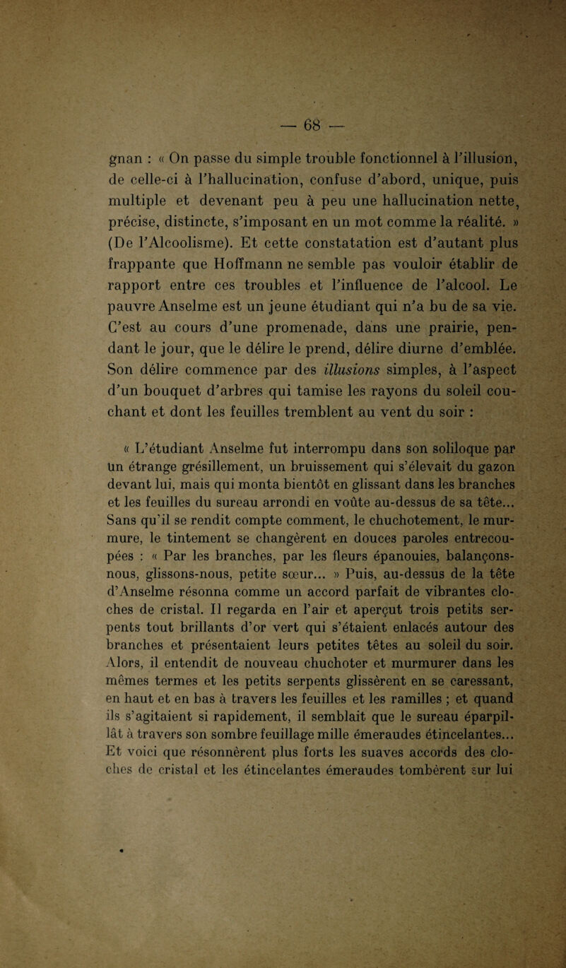 gnan : « On passe du simple trouble fonctionnel ä Pillusion, de celle-ci ä rhallucination, confuse d’abord, unique, puis multiple et devenant peu ä peu une hallucination nette, precise, distincte, s'imposant en un mot comme la realite. » (De PAlcoolisme). Et cette constatation est d'autant plus frappante que Hoffmann ne semble pas vouloir etablir de rapport entre ces troubles et Pinfluence de Palcool. Le pauvre Anselme est un jeune etudiant qui n’a bu de sa vie. (Pest au cours d’une promenade, dans une prairie, pen- dant le jour, que le delire le prend, delire diurne d'emblee. Son delire commence par des illusions simples, ä Paspect d'un bouquet d'arbres qui tamise les rayons du soleil cou- chant et dont les feuilles tremblent au vent du soir : « L’etudiant Anselme fut interrompu dans son soliloque par Un etrange gresillement, un bruissement qui s’elevait du gazon devant lui, mais qui monta bientot en glissant dans les branches et les feuilles du sureau arrondi en voüte au-dessus de sa tete... Sans qu'il se rendit compte comment, le chuchotement, le mur- mure, le tintement se changerent en douces paroles entrecou- pees : « Par les branches, par les fleurs epanouies, balan^ons- nous, glissons-nous, petite soeur... » Puis, au-dessus de la tete d’Anselme resonna comme un accord parfait de vibrantes clo- ches de cristal. II regarda en l’air et apergut trois petits ser- pents tout brillants d’or vert qui s’etaient enlaces autour des branches et presentaient leurs petites tetes au soleil du soir. Alors, il entendit de nouveau chuchoter et murmurer dans les memes termes et les petits serpents ghsserent en se caressant, en haut et en bas ä travers les feuilles et les ramilles ; et quand ils s’agitaient si rapidement, il semblait que le sureau eparpil- lät a travers son sombre feuillage mille emeraudes etincelantes... Et voici que resonnerent plus forts les suaves accords des clo- ches de cristal et les etincelantes emeraudes tomberent sur lui