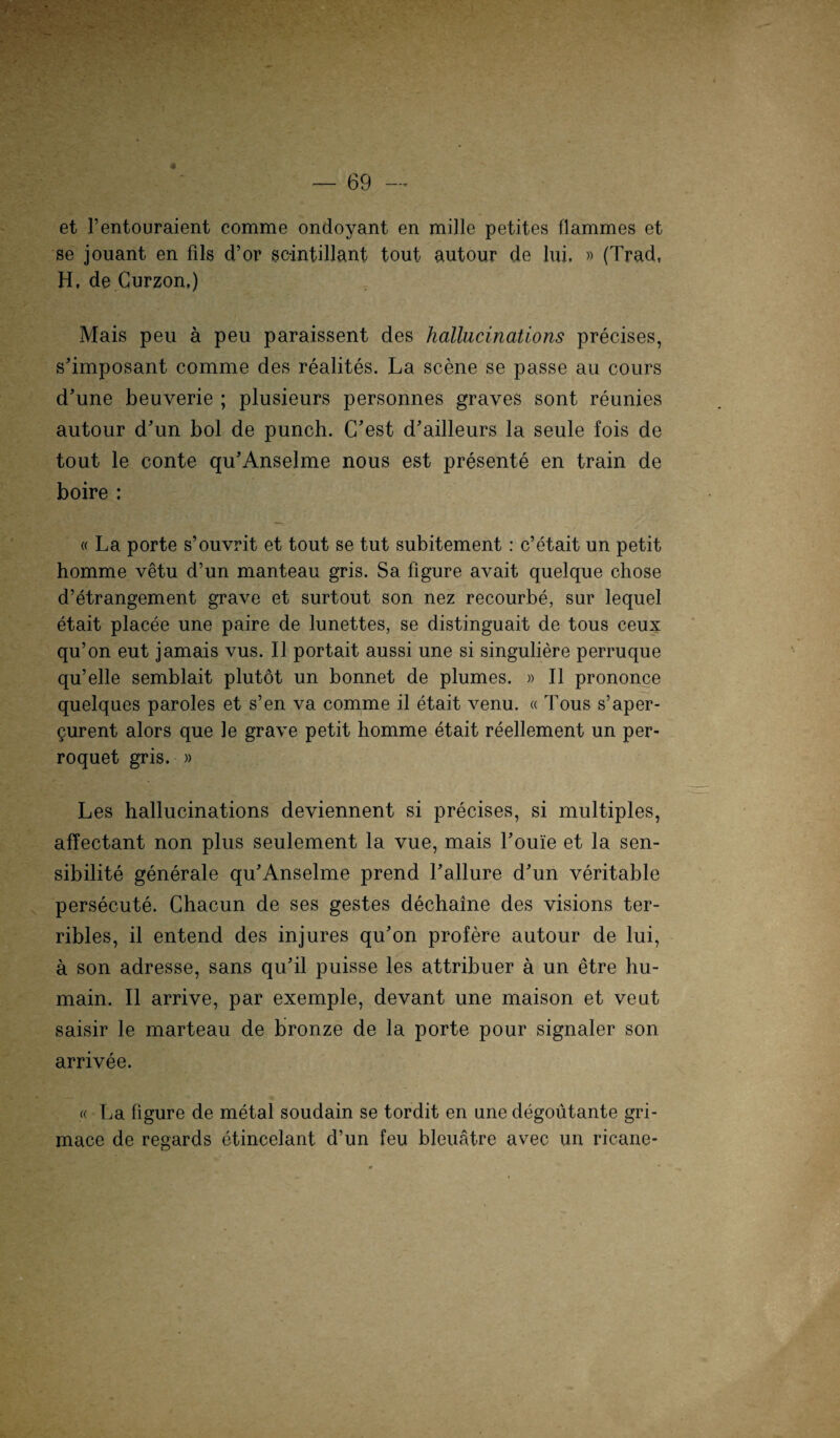 et Fentouraient comme ondoyant en mille petites flammes et se jouant en fils d’or scintillant tout autour de lui. » (Trad, H. de Curzon.) Mais peu ä peu paraissent des hallucinations precises, s’imposant comme des realites. La scene se passe au cours d’une beuverie ; plusieurs personnes graves sont reunies autour d’un bol de punch. C’est d’ailleurs la seule fois de tout le conte qu’Anselme nous est presente en train de boire : « La porte s’ouvrit et tout se tut subitement : c’etait un petit homme vetu d’un manteau gris. Sa figure avait quelque cliose d’etrangement grave et surtout son nez recourbe, sur lequel etait placee une paire de lunettes, se distinguait de tous ceux qu’on eut jamais vus. II portait aussi une si singuliere perruque qu’elle semblait plutöt un bonnet de plumes. » II prononce quelques paroles et s’en va comme il etait venu. « Tous s’aper- gurent alors que le grave petit homme etait reellement un per- roquet gris. » Les hallucinations deviennent si precises, si multiples, affectant non plus seulement la vue, mais Foule et la sen- sibilite generale qu’Anselme prend Fallure d'un veritable persecute. Chacun de ses gestes dechaine des visions ter- ribles, il entend des injures qu’on profere autour de lui, ä son adresse, sans qu’il puisse les attribuer ä un etre hu- main. Il arrive, par exemple, devant une maison et veut saisir le marteau de bronze de la porte pour signaler son arrivee. .« La figure de metal soudain se tordit en une degoutante gri- mace de regards etincelant d’un feu bleuätre avec un ricane-