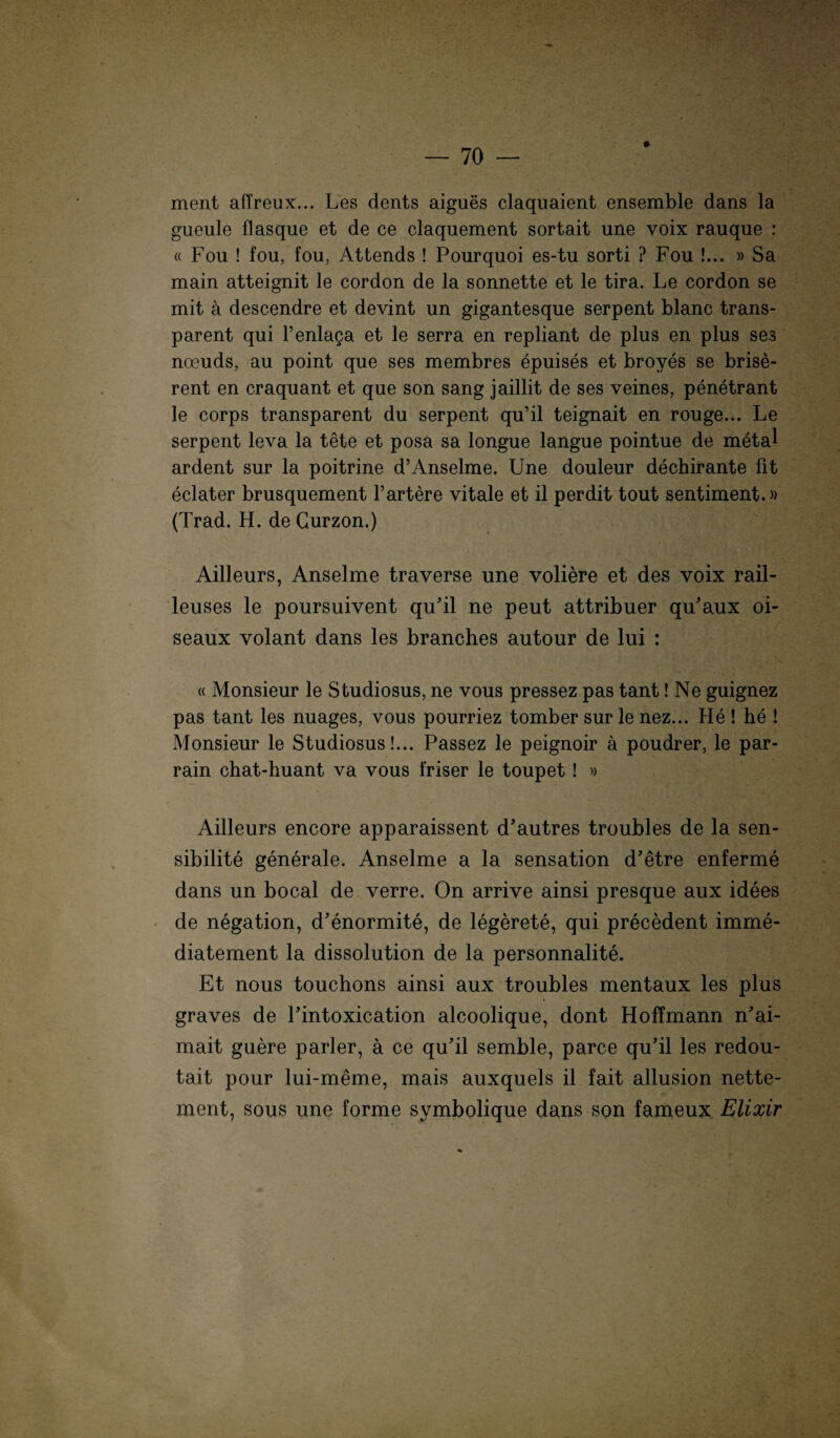 ment affreux... Les dents aigues claquaient ensemble dans la gueule flasque et de ce claquement sortait une voix rauque : « Fou ! fou, fou, Attends ! Pourquoi es-tu sorti ? Fou !... » Sa main atteignit le cordon de la sonnette et le tira. Le cordon se mit a descendre et devint un gigantesque serpent blanc trans¬ parent qui l’enlaga et le serra en repliant de plus en plus ses noeuds, au point que ses membres epuises et broyes se brise- rent en craquant et que son sang jaillit de ses v eines, penetrant le corps transparent du serpent qu’il teignait en rouge... Le serpent leva la tete et posa sa longue langue pointue de metal ardent sur la poitrine d’Anselme. Une douleur dechirante fit eclater brusquement l’artere vitale et il perdit tout sentiment.» (Trad. H. de Gurzon.) Ailleurs, Anselme traverse une voliere et des voix rail- leuses le poursuivent qu’il ne peut attribuer qu’aux oi- seaux volant dans les branches autour de lui : « Monsieur le Studiosus, ne vous pressez pas tant! Ne guignez pas tant les nuages, vous pourriez tomber surle nez... He ! he ! Monsieur le Studiosus!... Passez le peignoir a poudrer, le par- rain chat-huant va vous friser le toupet ! » Ailleurs encore apparaissent d’autres troubles de la sen- sibilite generale. Anselme a la Sensation d’etre enferme dans un bocal de verre. On arrive ainsi presque aux idees de negation, d’enormite, de legerete, qui precedent imme- diatement la dissolution de la personnalite. Et nous touchons ainsi aux troubles mentaux les plus graves de Fintoxication alcoolique, dont HofTmann n'ai- mait guere parier, a ce qu'il semble, parce qu’il les redou- tait pour lui-meme, mais auxquels il fait allusion nette- ment, sous une forme svmbolique dans son fameux Elixir