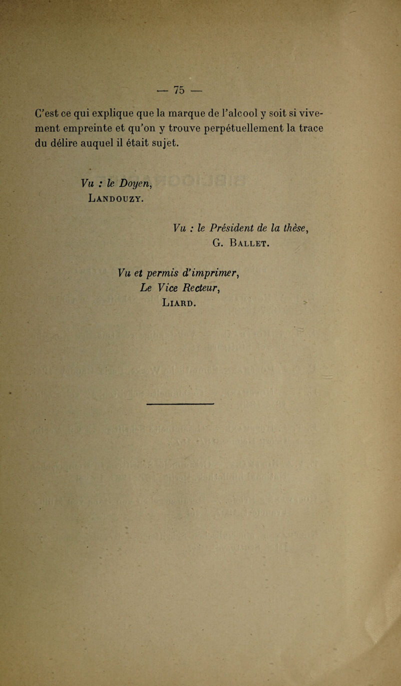 G’est ce qui explique que la marque de Talcool y soit si vive- ment empreinte et qu’on y trouve perpetuellement la trace du delire auquel il etait sujet. Vu : le Doyen, Landouzy. Vu : le President de la these, G. Ballet. Vu et permis d’imprimer, Le Vice Recteur, Liard.