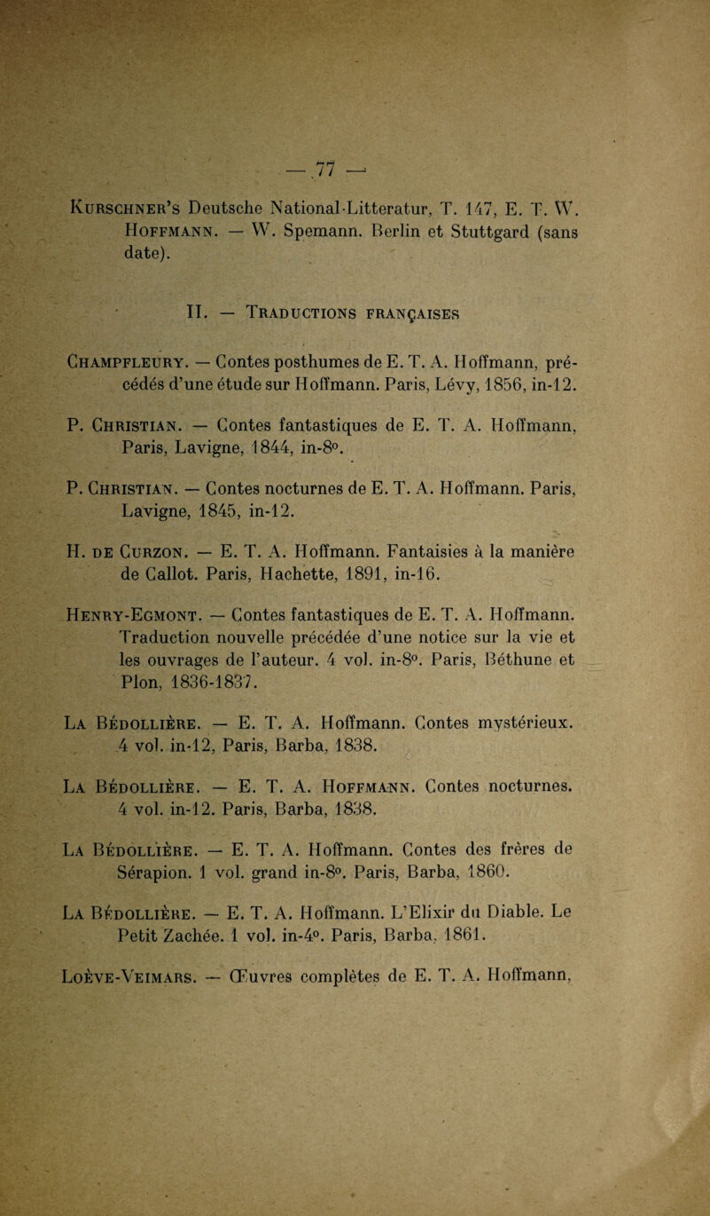 — 11 — Kurschner’s Deutsche National-Litteratur, T. 147, E. T. W. Hoffmann. — W. Spemann. Berlin et Stuttgard (sans date). II. — TRADUCTIONS FRANgAISES Champfleury. — Contes posthumes de E. T. A. Hoffmann, pre- cedes d’une etude sur Hoffmann. Paris, Levy, 1856, in-12. P. Christian. — Contes fantastiques de E. T. A. Hoffmann, Paris, Lavigne, 1844, in-8°. P. Christian. — Contes nocturnes de E. T. A. Hoffmann. Paris, Lavigne, 1845, in-12. H. de Curzon. — E. T. A. Hoffmann. Fantaisies a la maniere de Callot. Paris, Hachette, 1891, in-16. Henry-Egmont. — Contes fantastiques de E. T. A. Hoffmann. Traduction nouvelle precedee d’une notice sur la vie et les ouvrages de l’auteur. 4 vol. in-8°. Paris, Bethune et Pion, 1836-1837. La Bedolliere. — E. T. A. Hoffmann. Contes mysterieux. 4 vol. in-12, Paris, Barba, 1838. La Bedolliere. — E. T. A. Hoffmann. Contes nocturnes. 4 vol. in-12. Paris, Barba, 1838. La Bedollleire. — E. T. A. Hoffmann. Contes des freres de Serapion. 1 vol. grand in-8°. Paris, Barba, 1860. La Bedolliere. — E. T. A. Hoffmann. L’Elixir du Diable. Le Petit Zachee. 1 vol. in-4°. Paris, Barba, 1861. Loeve-Veimars. — CFuvres completes de E. T. A. Hoffmann,