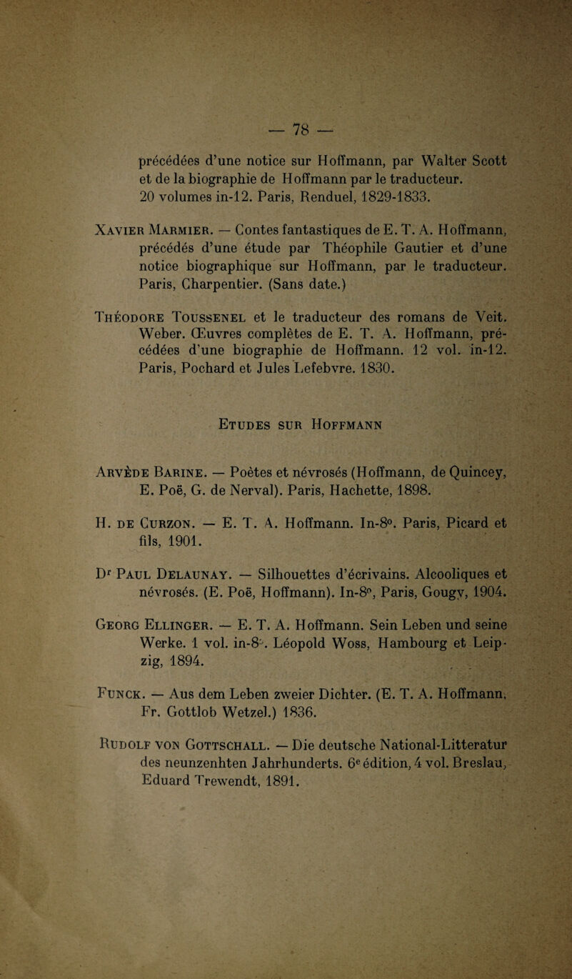 precedees d’une notice sur Hoffmann, par Walter Scott et de la biographie de Hoffmann par le traducteur. 20 volumes in-12. Paris, Renduel, 1829-1833. Xayier Marmier. — Gontes fantastiques de E. T. A. Hoffmann, precedes d’une etude par Theophile Gautier et d’une notice biographique sur Hoffmann, par le traducteur. Paris, Gharpentier. (Sans date.) Theodore Toussenel et le traducteur des romans de Veit. Weber. CEuvres completes de E. T. 4. Hoffmann, pre¬ cedees d’une biographie de Hoffmann. 12 vol. in-12. Paris, Pochard et Jules Lefebvre. 1830. Etudes sur Hoffmann Arvede Barine. — Poetes et nevroses (Hoffmann, de Quincey, E. Poe, G. de Nerval). Paris, Hachette, 1898. H. de Gurzon. — E. T. A. Hoffmann. In-8°. Paris, Picard et fils, 1901. Df Paul Delaunay. — Silhouettes d’ecrivains. Alcooliques et nevroses. (E. Poe, Hoffmann). In-8°, Paris, Gougv, 1904. Georg Ellinger. — E. T. A. Hoffmann. Sein Leben und seine Werke. 1 vol. in-8'. Leopold Woss, Hambourg et Leip¬ zig, 1894. Funck. — Aus dem Leben zweier Dichter. (E. T. A. Hoffmann, Fr. Cxottlob Wetzel.) 1836. Rudolf von Gottschall. — Die deutsche National-Litteratur des neunzenhten Jahrhunderts. 6eedition, 4 vol. Breslau, Eduard Trewendt, 1891.