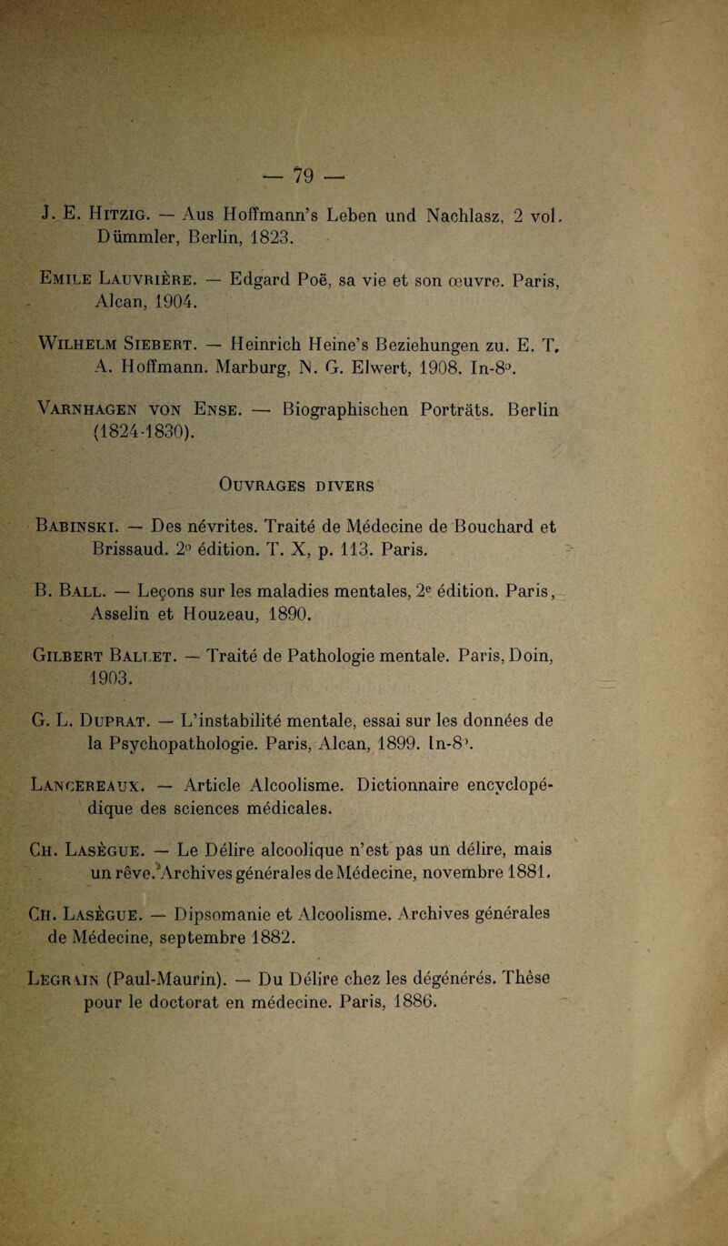 J. E. Hitzig. — Aus Hoffmann’s Leben und Nachlasz, 2 voL Dümmler, Berlin, 1823. Emile Lauvriere. — Edgard Poe, sa vie et son oeuvre. Paris, Alcan, 1904. Wilhelm Siebert. — Heinrich Heine’s Beziehungen zu. E. T, A. Hoffmann. Marburg, INI. G. Eiwert, 1908. In-8°. Varnhagen von Ense. — Biographischen Porträts. Berlin (1824-1830). OlJYRAGES DIVERS Babinski. — Des nevrites. Traite de Medecine de Bouchard et Brissaud. 2° edition. T. X, p. 113. Paris. B. Ball. — Legons sur les maladies mentales, 2e edition. Paris, Asselin et Houzeau, 1890. Gilbert Ballet. — Traite de Pathologie mentale. Paris, Doin, 1903. G. L. Duprat. — L’instabilite mentale, essai sur les donnees de la Psychopathologie. Paris, Alcan, 1899. ln-8\ Langereaux. — Article Alcoolisme. Dictionnaire encvclope- dique des Sciences medicales. Ch. Lasegue. — Le Delire alcoolique n’est pas un delire, mais unreve/Archives generales de Medecine, novembre 1881. Ch. Lasegue. — Dipsomanie et Alcoolisme. Archives generales de Medecine, septembre 1882. Legrain (Paul-Maurin). — Du Delire chez les degeneres. These pour le doctorat en medecine. Paris, 1886.