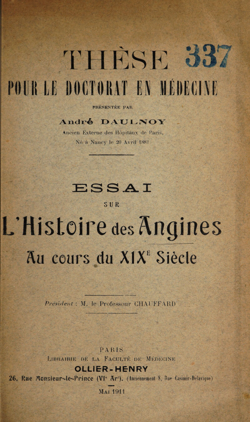 PRÉSENTÉE PAR André DAULNOY Ancien Externe des Hôpitaux de Paris, Né à Nancy le 20 Avril 1881 SUR L’Histoire des Angines Au cours du XIX1 Siècle Sfr- Président : M. le Professeur CHAUFFARD PARIS Librairie de la Faculté de Médecine OLLIER-HENRY 26, Rue Jvtensieur‘4e‘*Prinee (VIe AU). (Anciennement 8, Hue Gasimir-llelavHjne)
