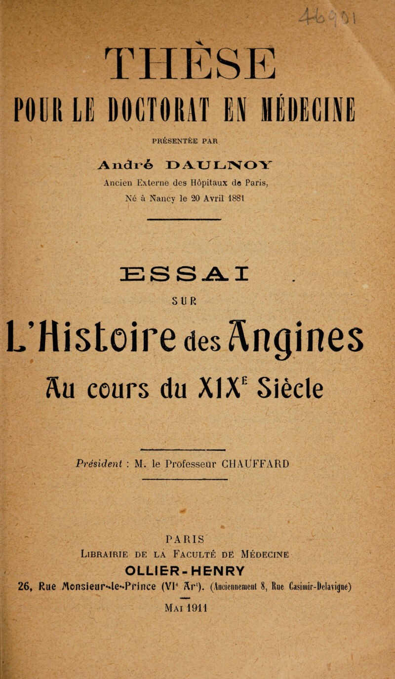 r PRÉSENTÉE PAR André DAULNOY Ancien Externe des Hôpitaux de Paris, Né à Nancy le 20 Avril 1881 ESSAI SUR L’Histoire des Angines M cours du XIXe Siècle Président : M. le Professeur CBAÜFFARD PARIS Librairie de la Faculté de Médecine OLLiER-HENRY 26, Rue Mensieur^le-Prince (VIe Arl). (Auciennement 8, Rue Casimir-t)elavigne)