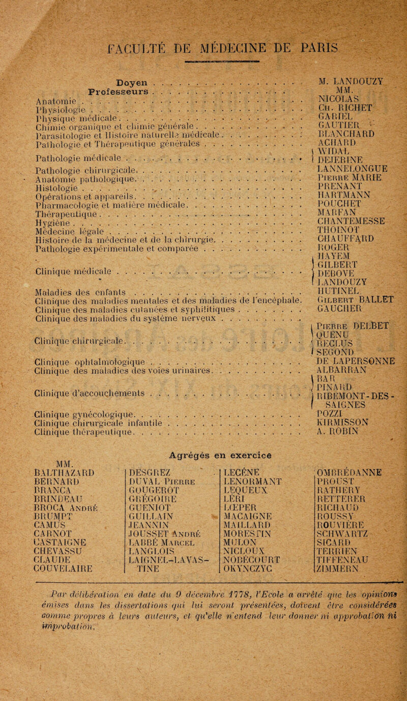 FACULTÉ DE MÉDECINE DE PARIS Doyen... Professeurs ... Anatomie... Physiologie . . '. . . • • ... • • • Physique médicale... Chimie organique et chimie générale. Parasitologie et Histoire naturelle médicale.: Pathologie et Thérapeutique générales... Pathologie médicale.. . Pathologie chirurgicale.. Anatomie pathologique.... Histologie ..,. Opérations et appareils.... Pharmacologie et matière médicale. Thérapeutique.. . : .. Hygiène. Médecine légale ... .. Histoire de la médecine et de la chirurgie. .. Pathologie expérimentale et comparée. Clinique médicale.. « . . Maladies des enfants.. Clinique des maladies mentales et des maladies de l'encéphale. Clinique des maladies cutanées et syphilitiques. Clinique des maladies du système nerveux. Clinique chirurgicale. ... • • • Clinique ophtalmologique.. Clinique des maladies des voies urinaires. .. Clinique d’accouchements ... Clinique gynécologique. . ... Clinique chirurgicale infantile . .. Clinique thérapeutique. M. LANDOUZY MM. NICOLAS Cii. RICHET CARIEE GAUTIER •- BLANCHARD ACMARD J WIDAL ! DEJERINE LANNELONGUE Pierre MARIE PRENANT HARTMANN POUCHET MA RFA N CHANTEMESSE THOINOT CHAUFFARD ROGER , I l A Y EM GILBERT DEROVE f LANDOUZY HUTINEL Gilbert BALLET GAUCHER i Pierre DELBET QUENU {RECLUS lSECOND DE LAPERSONNE ALBARRAN \ BAR / PIN A RI) j RIBEMONT- DES - f SAIGNES POZZI KIBMISSON A. ROBIN MM. Agrégés en exercice BALTHAZARD DESGREZ LECÉNE OMBRERANNE BERNARD DU VAL Pierre LENORMANT PROUST RRANCA GOUGEROT LEQUEUX R ATI ! ER Y BRINDEAU GRÉGOIRE LÉ RI REITERER BROCA André GUENIOT LŒPER RICHAUD BRUMPT GUI LL AI N MACA1GNE ROUSSY CAMUS .1 BANNI N MAILLARD ROUVIÈRE CARNOT JOUSSET André MORES FIN SCHWARTZ CA ST A IGNE LABBÈ Marcel MULON S ICA RD CHBVASSU LANGLOIS NIC LOUA TERRIEN CLAUDE LA IGN E L-L A V A S - NÔBECOURT TIFFENEAU COUVELAIRE TI NE OlvYNCZYC 'N. . - ' ZIMMERN Par délibération en date du 0 décembre 1178, VEcole a arrêté que les opinions émises dans les dissertations qui lui seront présentées, doivent être considérées comme propres à leurs auteurs, et qu’elle n entend leur donner ni approbation fii improbation.