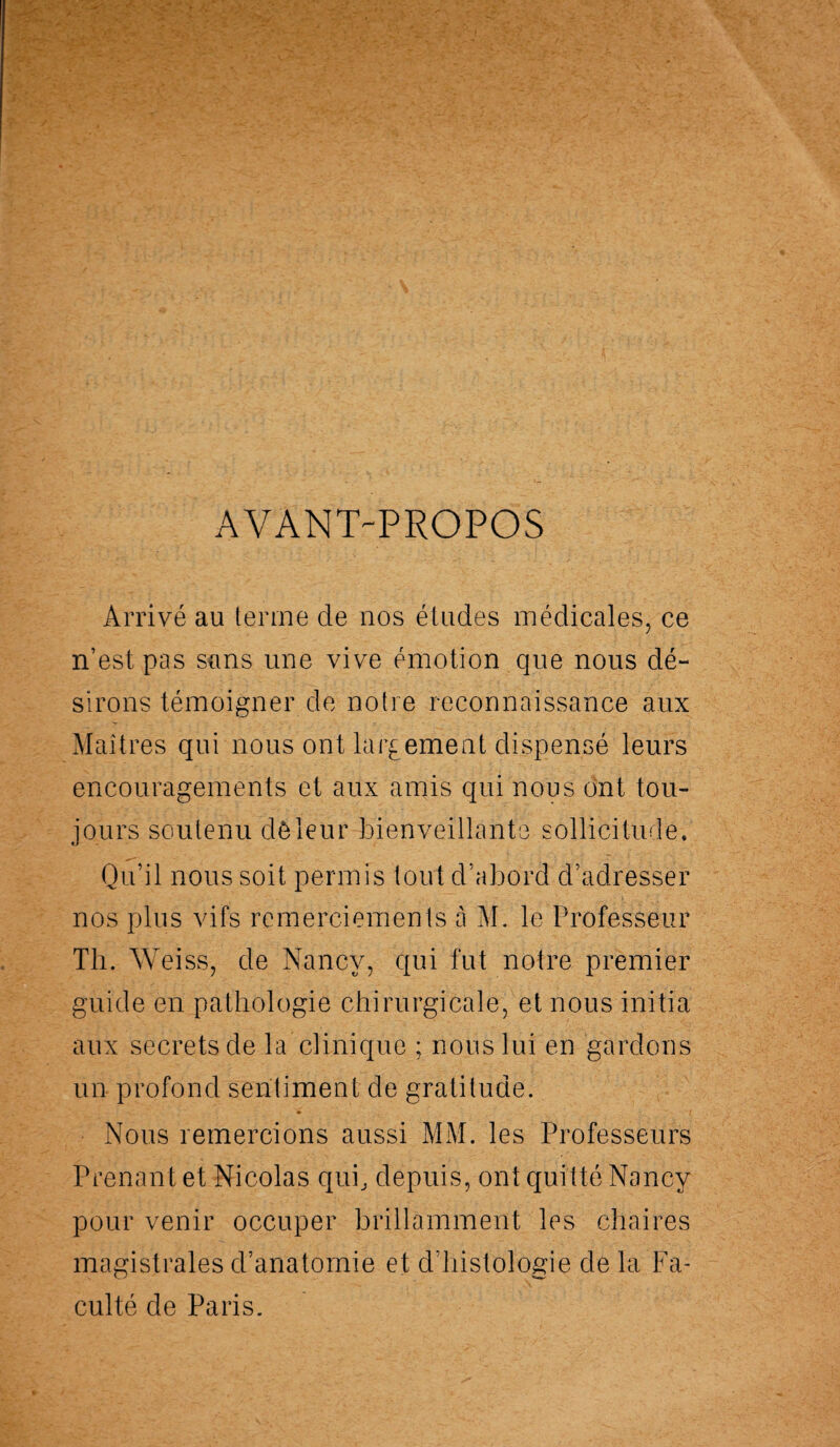 AVANT-PROPOS Arrivé au terme de nos études médicales, ce n’est pas sans une vive émotion que nous dé¬ sirons témoigner de notre reconnaissance aux Maîtres qui nous ont largement dispensé leurs encouragements et aux amis qui nous ont tou¬ jours soutenu dé-leur bienveillante sollicitude. Qu’il nous soit permis tout d’abord d’adresser nos plus vifs remerciements à M. le Professeur Th. Weiss, de Nancy, qui fut notre premier guide en pathologie chirurgicale, et nous initia aux secrets de la clinique ; nous lui en gardons un profond sentiment de gratitude. • ■ f Nous remercions aussi MM. les Professeurs Prenant et Nicolas qui, depuis, ont quitté Nancy pour venir occuper brillamment les chaires magistrales d’anatomie et d’histologie de la Fa¬ culté de Paris.