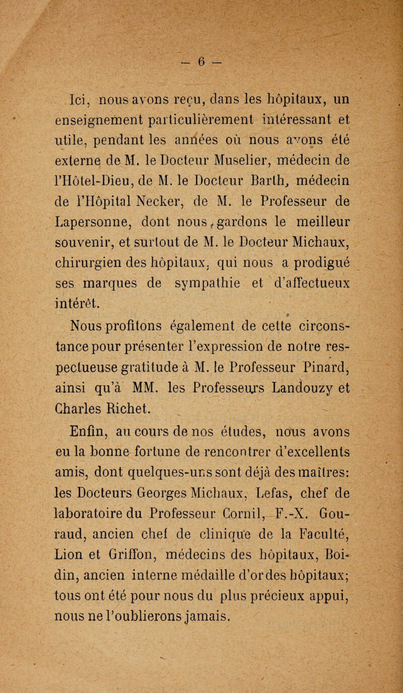 Ici, nous avons reçu, dans les hôpitaux, un enseignement particulièrement intéressant et utile, pendant les années où nous avons été externe de M. le Docteur Muselier, médecin de l’Hôtel-Dieu, de M. le Docteur Barlh, médecin de l’Hôpital Necker, de M. le Professeur de Lapersonne, dont nous,gardons le meilleur souvenir, et surtout de M. le Docteur Michaux, chirurgien des hôpitaux, qui nous a prodigué ses marques de sympathie et d’affectueux intérêt. Nous profitons également de cette circons¬ tance pour présenter l’expression de notre res- • pectueuse gratitude à M. le Professeur Pinard, ainsi qu’à MM. les Professeurs Landouzy et Charles Richet. Enfin, au cours de nos études, nous avons eu la bonne fortune de rencontrer d’excellents amis, dont quelques-uns sont déjà des maîtres: les Docteurs Georges Michaux, Lefas, chef de laboratoire du Professeur Corail, F.-X. Gou¬ raud, ancien chef de cliniqu'e de la Faculté, Lion et Griffon, médecins des hôpitaux, Boi- din, ancien interne médaille d’ordes hôpitaux; tous ont été pour nous du plus précieux appui, nous ne l’oublierons jamais.