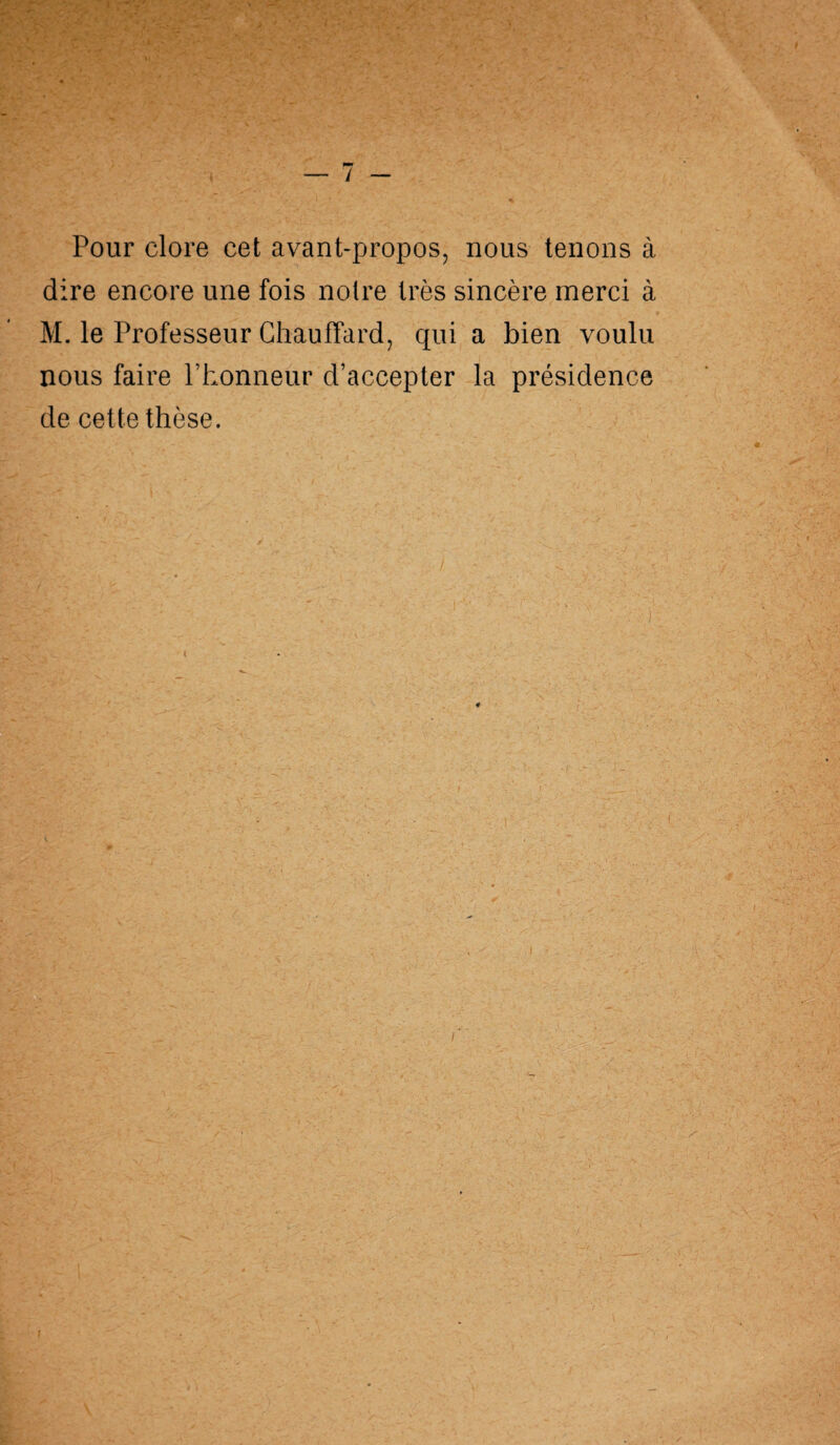 V ... V ... .... -• ' .. r * t ■ • ■ ' -V _ ' t _• , '■ n * ’■ . ' L‘ ’ 7 Pour clore cet avant-propos, nous tenons à dire encore une fois noire très sincère merci à M. le Professeur Chauffard, qui a bien voulu nous faire l’honneur d’accepter la présidence de cette thèse.
