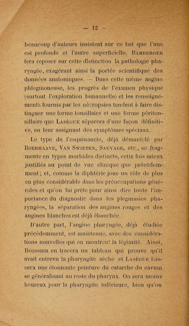 beaucoup d’auteurs insistent sur ce fait que l’une est profonde et l’autre superficielle. Bamberger. fera reposer sur cette distinction la pathologie pha¬ ryngée, exagérant ainsi la portée scientifique des données anatomiques.— Dans cette même angine phlegmoneuse, les progrès de l’examen physique (surtout l’exploration bimanuelle) et les renseigne¬ ments fournis par les nécropsies tendent à faire dis¬ tinguer une forme tonsillaire et une forme périton- sillaire que Lasègue séparera d’une façon définiti¬ ve, en leur assignant des symptômes spéciaux. Le type de fiesquinancie, déjà démantelé par Boerhaave, Van Swieten, Sauvage, etc., se frag¬ mente en types morbides distincts, cette fois mieux justifiés au point de vue clinique que précédem¬ ment; et, comme la diphtérie joue un rôle de plus en plus considérable dans les préoccupations géné¬ rales et qu’on lui prête pour ainsi dire toute l’im¬ portance du diagnostic dans les plegmasies pha¬ ryngées, la séparation des angines rouges et des angines blanches est déjà ébauchée. D’autre part, l’angine pharyngée, déjà étudiée précédemment, est maintenue, avec des considéra¬ tions nouvelles qui en montrent la légimité. Ainsi, Boissieu en tracera un tableau qui prouve qu’il avait entrevu la pharyngite sèche et Lasègue lais¬ sera une étonnante peinture du catarrhe du cavum se généralisant au reste du pharynx. On sera moins heureux pour la pharyngite inférieure, bien qu’on