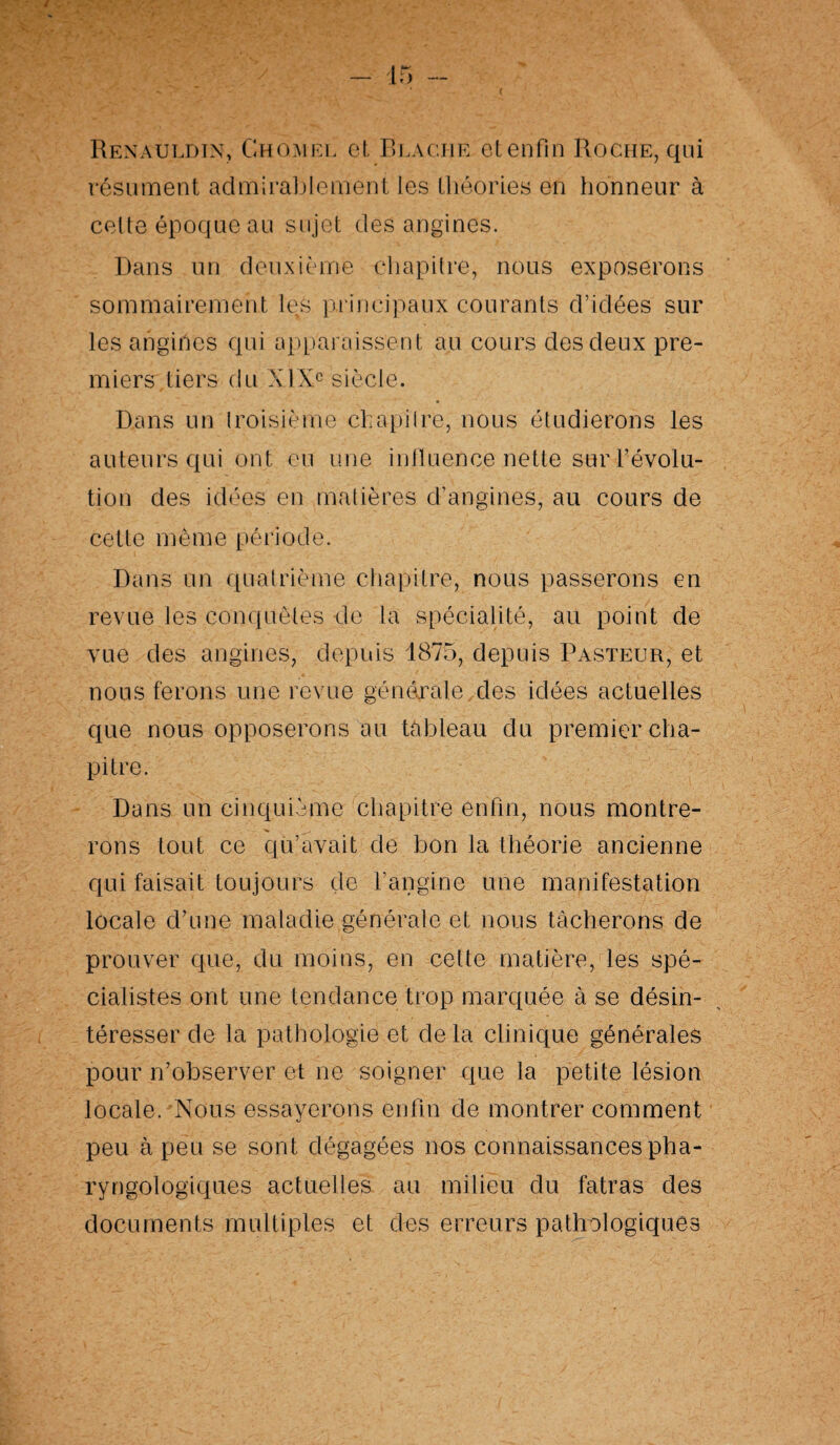 Renauldin, Ghqïuel et Reaciie et enfin Roche, qui résument admirablement les théories en honneur à cette époque au sujet des angines. Dans un deuxième chapitre, nous exposerons sommairement les principaux courants d’idées sur les angines qui apparaissent au cours des deux pre¬ miers tiers du XIXe siècle. Dans un troisième chapitre, nous étudierons les auteurs qui on t eu une influence nette sur Dévolu¬ tion des idées en matières d’angines, au cours de cette même période. Dans un quatrième chapitre, nous passerons en revue les conquêtes de la spécialité, au point de vue des angines, depuis 1875, depuis Pasteur, et nous ferons une revue générale,des idées actuelles que nous opposerons au tableau du premier cha¬ pitre. Dans un cinquième chapitre enfin, nous montre¬ rons tout ce qu’avait de bon la théorie ancienne qui faisait toujours de l’angine une manifestation locale d’une maladie générale et nous tâcherons de prouver que, du moins, en cette matière, les spé¬ cialistes ont une tendance trop marquée à se désin¬ téresser de la pathologie et delà clinique générales pour n’observer et ne soigner que la petite lésion locale. Nous essayerons enfin de montrer comment peu à peu se sont dégagées nos connaissances pha- ryngologiques actuelles au milieu du fatras des documents multiples et des erreurs pathologiques