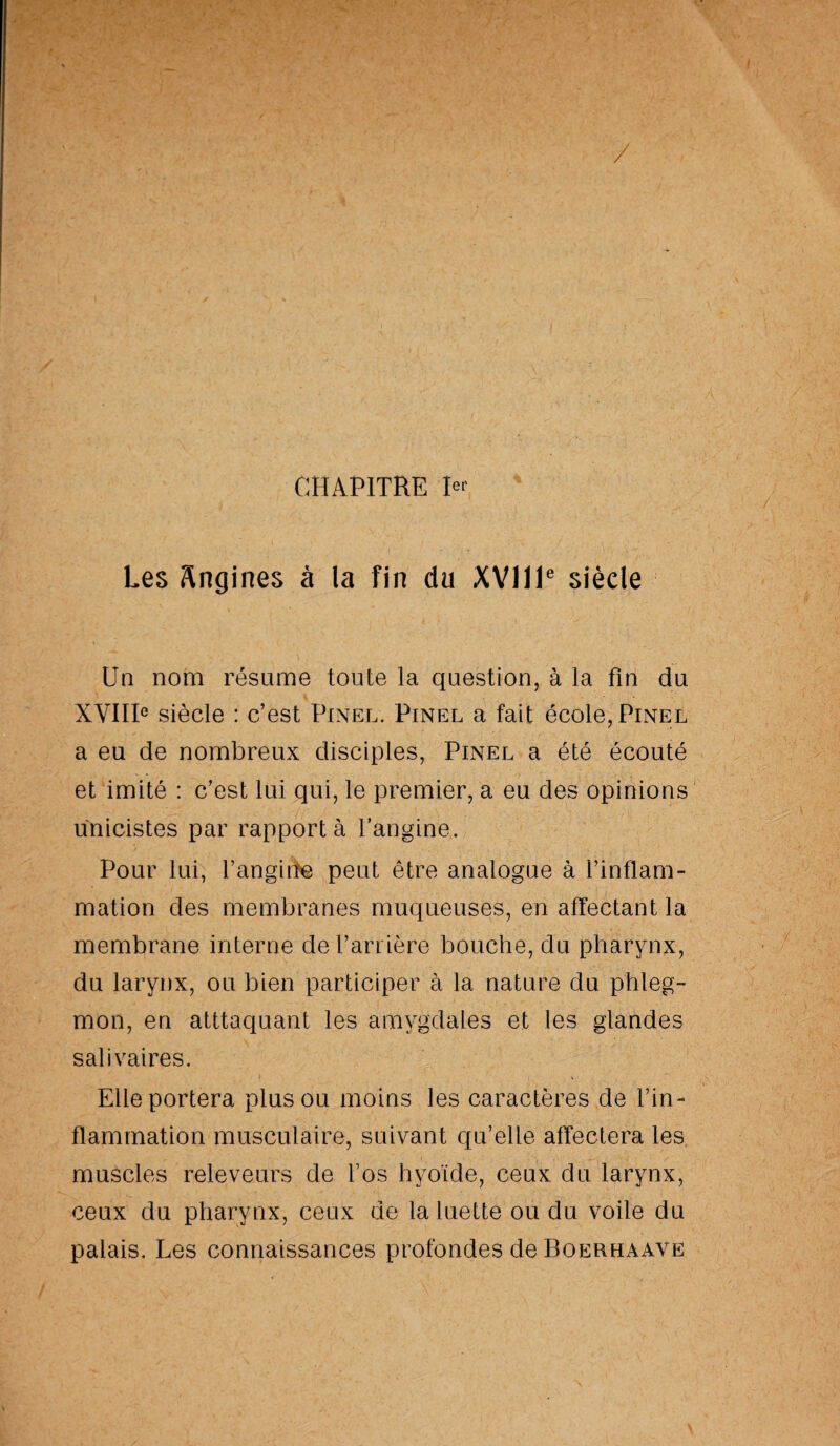 / CHAPITRE 1er Les Angines à la fin du XVIIIe siècle Un nom résume toute la question, à la fin du XVIIIe siècle : c’est Pinel. Pinel a fait école, Pinel a eu de nombreux disciples, Pinel a été écouté et imité : c’est lui qui, le premier, a eu des opinions unicistes par rapporté l’angine. Pour lui, l’anguïe peut être analogue à l’inflam¬ mation des membranes muqueuses, en affectant la membrane interne de barrière bouche, du pharynx, du larynx, ou bien participer à la nature du phleg¬ mon, en atttaquant les amygdales et les glandes salivaires. Elle portera plus ou moins les caractères de l’in¬ flammation musculaire, suivant qu’elle affectera les muscles releveurs de l’os hyoïde, ceux du larynx, ceux du pharynx, ceux de la luette ou du voile du palais. Les connaissances profondes de Boerhaavë