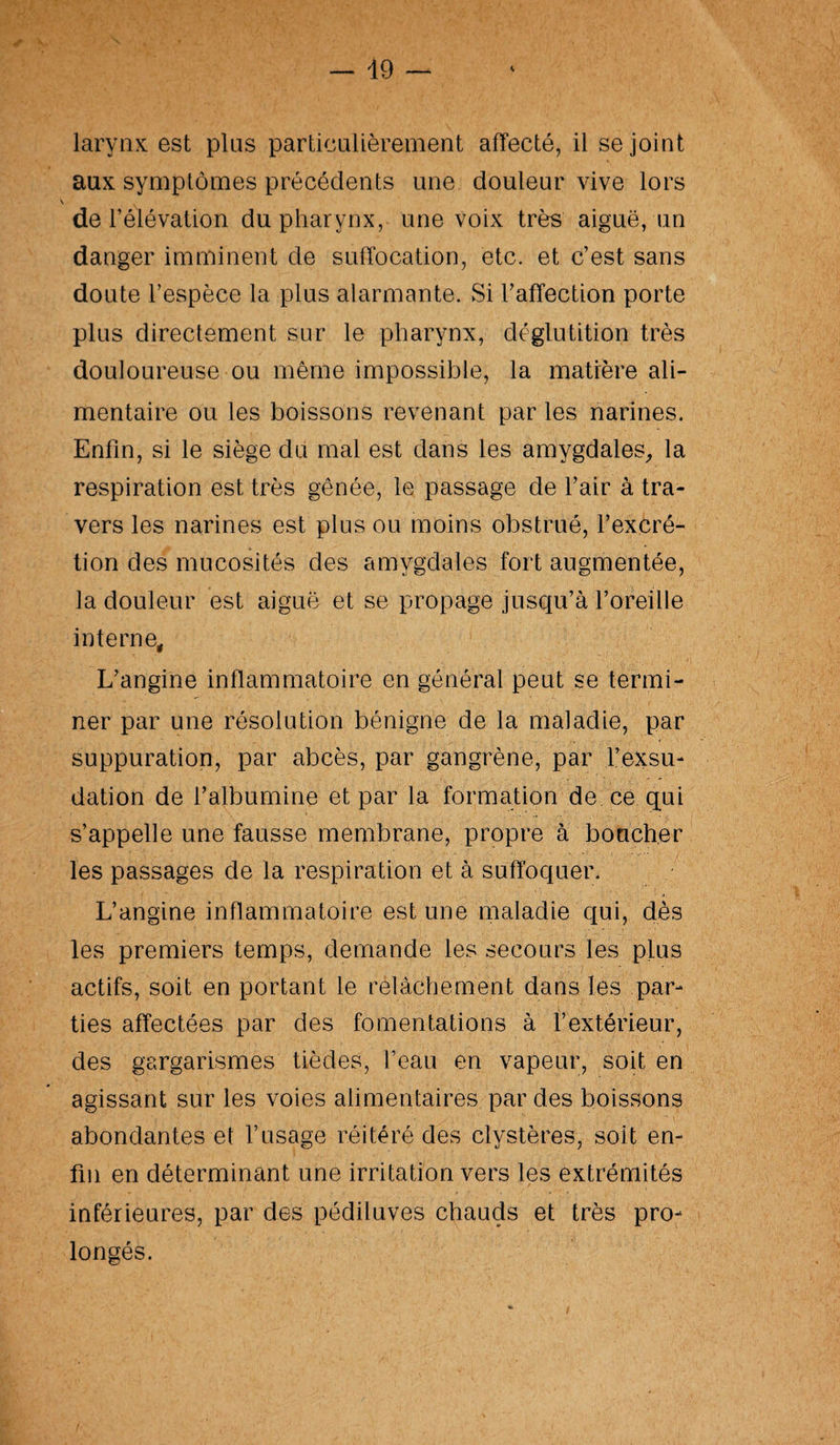 larynx est plus particulièrement affecté, il se joint aux symptômes précédents une douleur vive lors de l’élévation du pharynx, une voix très aiguë, un danger imminent de suffocation, etc. et c’est sans doute l’espèce la plus alarmante. Si l’affection porte plus directement sur le pharynx, déglutition très douloureuse ou même impossible, la matière ali¬ mentaire ou les boissons revenant par les narines. Enfin, si le siège du mal est dans les amygdales, la respiration est très gênée, le passage de l’air à tra¬ vers les narines est plus ou moins obstrué, l’excré¬ tion des mucosités des amygdales fort augmentée, la douleur est aiguë et se propage jusqu’à l’oreille interne. L’angine inflammatoire en général peut se termi¬ ner par une résolution bénigne de la maladie, par suppuration, par abcès, par gangrène, par l’exsu¬ dation de l’albumine et par la formation de ce qui s’appelle une fausse membrane, propre à boucher les passages de la respiration et à suffoquer. L’angine inflammatoire est une maladie qui, dès les premiers temps, demande les secours les plus actifs, soit en portant le relâchement dans les par¬ ties affectées par des fomentations à l’extérieur, des gargarismes tièdes, l’eau en vapeur, soit en agissant sur les voies alimentaires par des boissons abondantes et l’usage réitéré des clystères, soit en¬ fin en déterminant une irritation vers les extrémités inférieures, par des pédiluves chauds et très pro¬ longés.