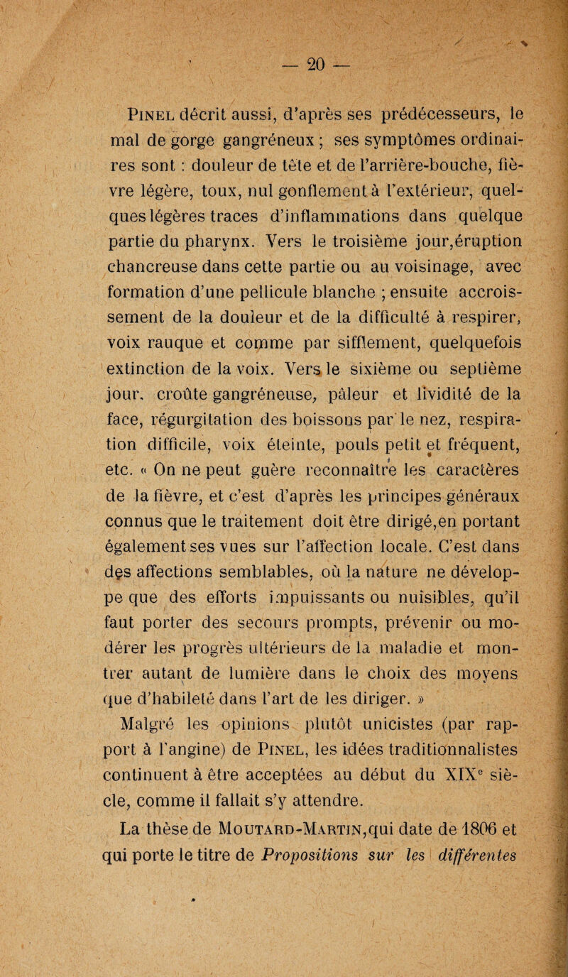 Pinel décrit aussi, d'après ses prédécesseurs, le mal de gorge gangréneux ; ses symptômes ordinai¬ res sont : douleur de tête et de Tanière-bouche, fiè¬ vre légère, toux, nul gonflement à l’extérieur, quel¬ ques légères traces d’inflammations dans quelque partie du pharynx. Vers le troisième jour,éruption chancreuse dans cette partie ou au voisinage, avec formation d’une pellicule blanche ; ensuite accrois¬ sement de la douleur et de la difficulté à respirer, voix rauque et comme par sifflement, quelquefois extinction de la voix. Vers le sixième ou septième jour, croûte gangréneuse, pâleur et lividité de la face, régurgitation des boissons par le nez, respira¬ tion difficile, voix éteinte, pouls petit et fréquent, etc. « On ne peut guère reconnaître les caractères de la fièvre, et c’est d’après les principes généraux connus que le traitement doit être dirigé,en portant également ses vues sur l’affection locale. C’est dans d£S affections semblables, où la nature ne dévelop¬ pe que des efforts impuissants ou nuisibles, qu’il faut porter des secours prompts, prévenir ou mo¬ dérer les progrès ultérieurs de la maladie et mon¬ trer autant de lumière dans le choix des moyens que d’habileté dans l’art de les diriger. » Malgré les opinions plutôt unicistes (par rap¬ port à l’angine) de Pinel, les idées traditionnalistes continuent à être acceptées au début du XIXe siè¬ cle, comme il fallait s’y attendre. La thèse de Moutard-Martin,qui date de 1806 et qui porte le titre de Propositions sur les différentes