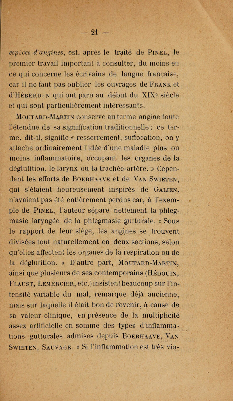 espèces d'angines, est, après le traité de Pinel, le premier travail important à consulter, du moins en ce qui concerne les écrivains de langue française, car il ne faut pas oublier les ouvrages de Frank et d’HÉBERD: n qui ont paru au début du XIXe siècle et qui sont particulièrement intéressants. Moutard-Martin conserve au terme angine toute l’étendue de sa signification traditionnelle ; ce ter- me, dit-il, signifie « resserrement, suffocation, on y attache ordinairement l’idée d’une maladie plus ou moins inflammatoire, occupant les organes de la déglutition, le larynx ou la trachée-artère. » Cepen¬ dant les efforts de Boerhaave et de Van Swieten, qui s’étaient heureusement inspirés de Galien, n’avaient pas été entièrement perdus car, à l’exem¬ ple de Pinel, l’auteur sépare nettement la phleg- masie laryngée de la phlegmasie gutturale. « Sous le rapport de leur siège, les angines se trouvent divisées tout naturellement en deux sections, selon qu’elles affectent les organes de la respiration ou de la déglutition. » D’autre part, Moutard-Martin, ainsi que plusieurs de ses contemporains (Hédouin, Flaust, Lemercier, etc.)insistentbeaucoup sur l’in¬ tensité variable du mal, remarque déjà ancienne, mais sur laquelle il était bon de revenir, à cause de sa valeur clinique, en présence de la multiplicité assez artificielle en somme des types d’inflamma¬ tions gutturales admises depuis Boerhaave, Van Swieten, Sauvage. « Si l’inflammation est très vio-