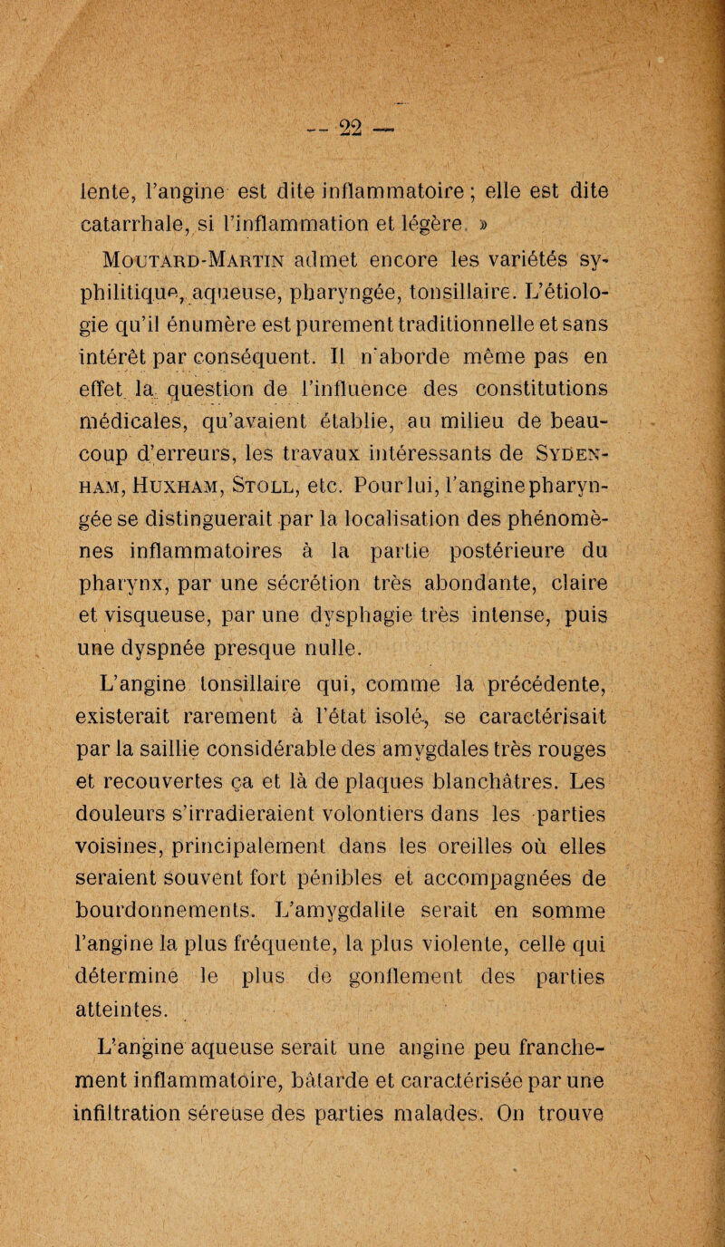 lente, Fangine est dite inflammatoire ; elle est dite catarrhale, si l’inflammation et légère » Moutard-Martin admet encore les variétés sy- phihtique, aqueuse, pharyngée, tonsillaire. L’étiolo¬ gie qu’il énumère est purement traditionnelle et sans intérêt par conséquent. Il n'aborde même pas en effet la question de l’influence des constitutions médicales, qu’avaient établie, au milieu de beau¬ coup d’erreurs, les travaux intéressants de Syden¬ ham, Huxham, Stoll, etc. Pour lui, Fangine pharyn¬ gée se distinguerait par la localisation des phénomè¬ nes inflammatoires à la partie postérieure du pharynx, par une sécrétion très abondante, claire et visqueuse, par une dysphagie très intense, puis une dyspnée presque nulle. L’angine tonsillaire qui, comme la précédente, existerait rarement à l’état isolé-, se caractérisait par la saillie considérable des amygdales très rouges et recouvertes ça et là de plaques blanchâtres. Les douleurs s’irradieraient volontiers dans les parties voisines, principalement dans les oreilles où elles seraient souvent fort pénibles et accompagnées de bourdonnements. L’amygdalite serait en somme l’angine la plus fréquente, la plus violente, celle qui détermine le plus de gonflement des parties atteintes. L’angine aqueuse serait une angine peu franche¬ ment inflammatoire, bâtarde et caractérisée par une infiltration séreuse des parties malades, On trouve