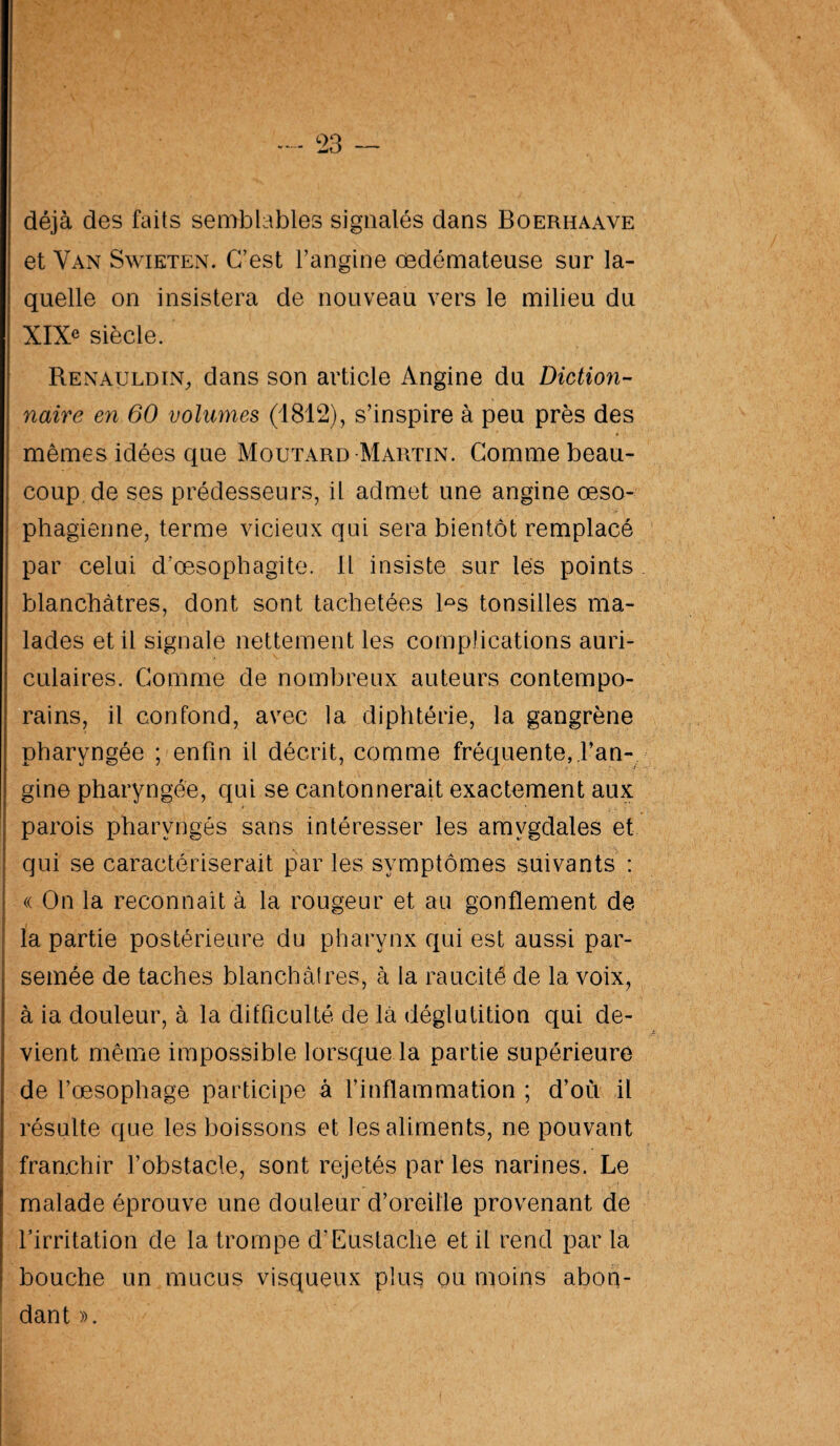 déjà des faits semblables signalés dans Boerhaave et Van Swieten. C’est l’angine œdémateuse sur la¬ quelle on insistera de nouveau vers le milieu du XIX* siècle. Renauldin, dans son article Angine du Diction¬ naire en 60 volumes (1812), s’inspire à peu près des mêmes idées que Moutard Martin. Comme beau¬ coup, de ses prédesseurs, il admet une angine œso¬ phagienne, terme vicieux qui sera bientôt remplacé par celui d’œsophagite. 11 insiste sur lès points blanchâtres, dont sont tachetées l°s tonsilles ma¬ lades et il signale nettement les complications auri¬ culaires. Comme de nombreux auteurs contempo¬ rains, il confond, avec la diphtérie, la gangrène pharyngée ; enfin il décrit, comme fréquente, l’an¬ gine pharyngée, qui se cantonnerait exactement aux parois pharyngés sans intéresser les amygdales et qui se caractériserait par les symptômes suivants : « On la reconnaît à la rougeur et au gonflement de la partie postérieure du pharynx qui est aussi par¬ semée de taches blanchâtres, à la raucité de la voix, à ia douleur, à la difficulté de là déglutition qui de¬ vient même impossible lorsque la partie supérieure de l’œsophage participe à l’inflammation ; d’où il résulte que les boissons et les aliments, ne pouvant franchir l’obstacle, sont rejetés par les narines. Le malade éprouve une douleur d’oreille provenant de l’irritation de la trompe d’Eustache et il rend par la bouche un mucus visqueux plus ou moins abon¬ dant ».
