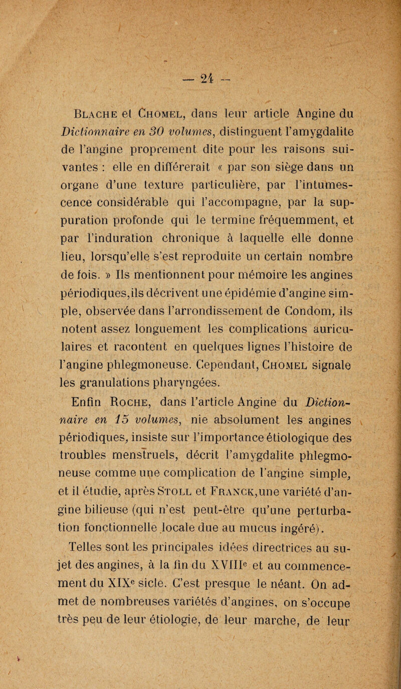Blache et Chomel, dans leur article Angine du Dictionnaire en 30 volumes, distinguent l’amygdalite de l’angine proprement dite pour les raisons sui¬ vantes : elle en différerait « par son siège dans un organe d’une texture particulière, par l’intumes¬ cence considérable qui l’accompagne, par la sup¬ puration profonde qui le termine fréquemment, et par l’induration chronique à laquelle elle donne lieu, lorsqu’elle s’est reproduite un certain nombre de fois. » Ils mentionnent pour mémoire les angines périodiques,ils décrivent une épidémie d’angine sim¬ ple, observée dans l’arrondissement de Condom, ils notent assez longuement les complications auricu¬ laires et racontent en quelques lignes l’histoire de l’angine phlegmoneuse. Cependant, Chomel signale les granulations pharyngées. Enfin Roche, dans l’article Angine du Diction- nuire en 15 volumes, nie absolument les angines périodiques, insiste sur l’importance étiologique des troubles menstruels, décrit l’amygdalite phlegmo¬ neuse comme une complication de l’angine simple, et il étudie, après Stoll et Franck,une variété d’an¬ gine bilieuse (qui n’est peut-être qu’une perturba¬ tion fonctionnelle locale due au mucus ingéré). Telles sont les principales idées directrices au su¬ jet des angines, à la fin du XVIIIe et au commence¬ ment du XIXe sicle. C’est presque le néant. On ad¬ met de nombreuses variétés d’angines, on s’occupe très peu de leur étiologie, de leur marche, de leur