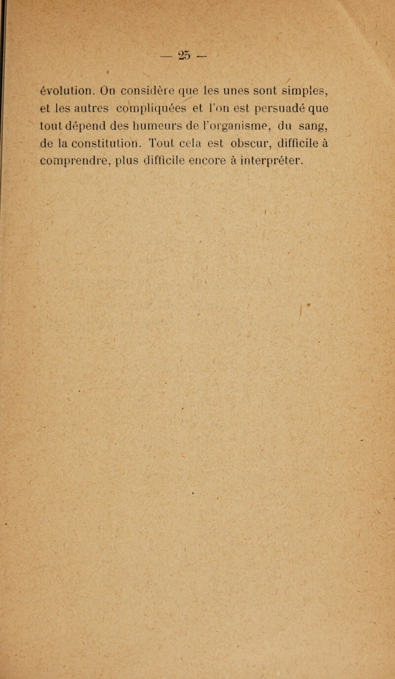 évolution. On considère que les unes sont simples, et les autres compliquées et l’on est persuadé que tout dépend des humeurs de l’organisme, du sang, de la constitution. Tout cela est obscur, difficile à comprendre, plus difficile encore à interpréter.