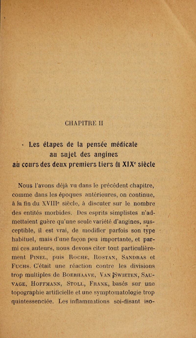 CHAPITRE II * Les étapes de la pensée médicale au sujet des angines au cours des deux premiers tiers du XIXe siècle Nous l’avons déjà vu dans le précédent chapitre, comme dans les époques antérieures, on continue, à ia fin du XVIIIe siècle, à discuter sur le nombre des entités morbides. Des esprits simplistes n’ad¬ mettaient guère qu’une seule variété d’angines, sus- * ceptible, il est vrai, de modifier parfois son type habituel, mais d’une façon peu importante, et par¬ mi ces auteurs, nous devons citer tout particulière¬ ment Pinel, puis Roche, Rostan, Sandras et Fuchs. C’était une réaction contre les divisions trop multiples de Boerhaave, Van JSwieten, Sau¬ vage, Hoffmann, Stoll, Frank, basés sur une topographie artificielle et une symptomatologie trop quintessenciée. Les inflammations soi-disant iso-