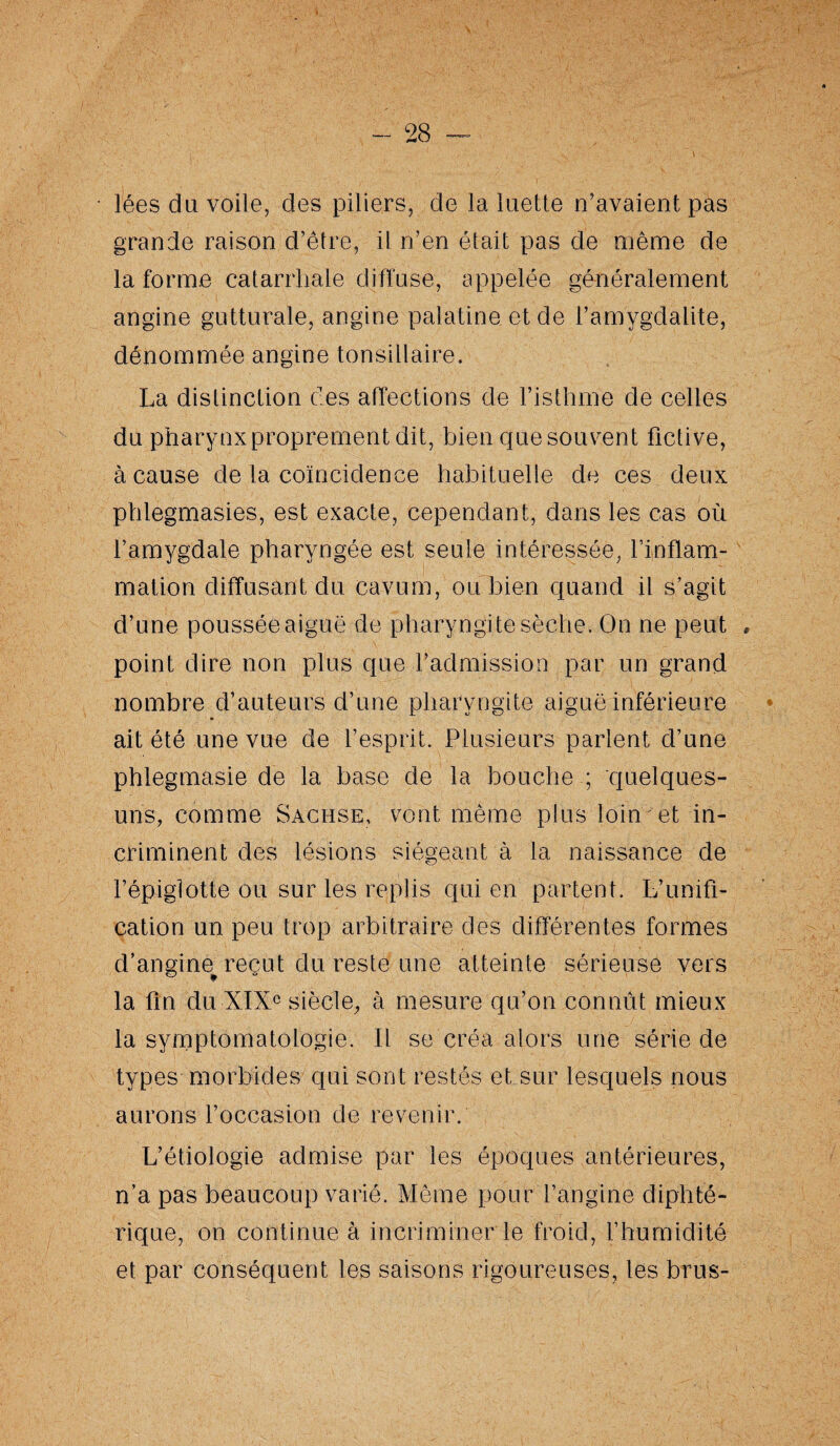 lées du voile, des piliers, de la luette n’avaient pas grande raison d’être, il n’en était pas de même de la forme catarrhale diffuse, appelée généralement angine gutturale, angine palatine et de l’amygdalite, dénommée angine tonsillaire. La distinction des affections de l’isthme de celles du pharynxproprement dit, bien que souvent fictive, à cause de la coïncidence habituelle de ces deux phlegmasies, est exacte, cependant, dans les cas où f amygdale pharyngée est seule intéressée, l’inflam¬ mation diffusant du cavum, ou bien quand il s’agit d’une poussée aiguë de pharyngite sèche. On ne peut , point dire non plus que l’admission par un grand nombre d’auteurs d’une pharyngite aiguë inférieure ait été une vue de l’esprit. Plusieurs parlent d’une phlegmasie de la base de la bouche ; quelques- uns, comme Sachse, vont même plus loin et in¬ criminent des lésions siégeant à la naissance de l’épiglotte ou sur les replis qui en partent. L’unifi¬ cation un peu trop arbitraire des différentes formes d’angine reçut du reste une atteinte sérieuse vers la fin du XIXe siècle, à mesure qu’on connût mieux la symptomatologie. Il se créa alors une série de types morbides qui sont restés et sur lesquels nous aurons l’occasion de revenir. L’étiologie admise par les époques antérieures, n’a pas beaucoup varié. Même pour l’angine diphté¬ rique, on continue à incriminer le froid, l’humidité et par conséquent les saisons rigoureuses, les brus-