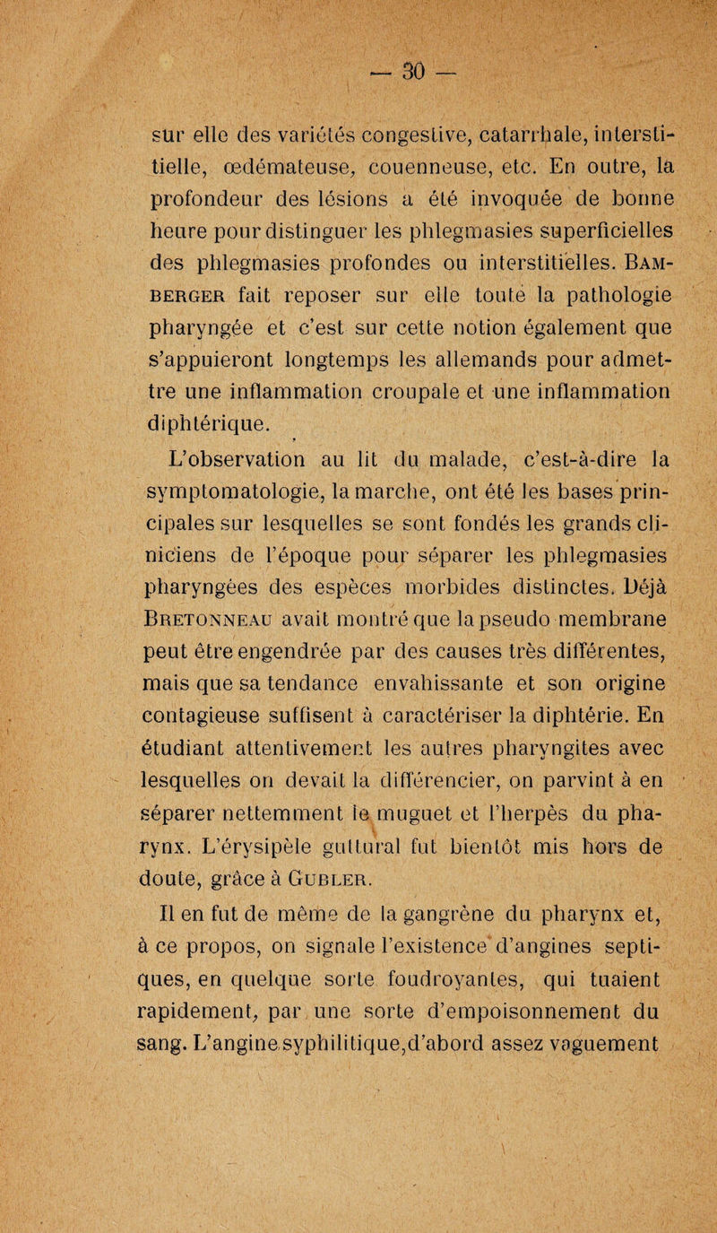 sur elle des variétés congestive, catarrhale, intersti¬ tielle, œdémateuse, couenneuse, etc. En outre, la profondeur des lésions a été invoquée de bonne heure pour distinguer les phlegmasies superficielles des phlegmasies profondes ou interstitielles. Bam- berger fait reposer sur elle toute la pathologie pharyngée et c’est sur cette notion également que s’appuieront longtemps les allemands pour admet¬ tre une inflammation croupale et une inflammation diphtérique. L’observation au lit du malade, c’est-à-dire la symptomatologie, la marche, ont été les bases prin¬ cipales sur lesquelles se sont fondés les grands cli¬ niciens de l’époque pour séparer les phlegmasies pharyngées des espèces morbides distinctes. Déjà Bretonneau avait montré que la pseudo membrane peut être engendrée par des causes très dilïérentes, mais que sa tendance envahissante et son origine contagieuse suffisent à caractériser la diphtérie. En étudiant attentivement les autres pharyngites avec lesquelles on devait la différencier, on parvint à en séparer nettemment le muguet et l’herpès du pha¬ rynx. L’érysipèle guttural fut bientôt mis hors de doute, grâce à Gubler. Il en fut de même de la gangrène du pharynx et, à ce propos, on signale l’existence'd’angines septi¬ ques, en quelque sorte foudroyantes, qui tuaient rapidement, par une sorte d’empoisonnement du sang. L’angine,syphilitique,d’abord assez vaguement