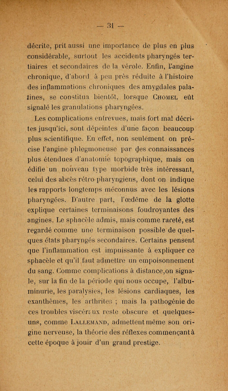 décrite, prit aussi une importance de plus en plus considérable, surtout les accidents pharyngés ter¬ tiaires et secondaires de la vérole. Enfin, l’angine chronique, d’abord à peu près réduite à l’histoire des inflammations chroniques des amygdales pala¬ tines, se constitua bientôt, lorsque Chomel eût signalé les granulations pharyngées. Les complications entrevues, mais fort mal décri¬ tes jusqu’ici, sont dépeintes d’une façon beaucoup plus scientifique. En effet, non seulement on pré¬ cise l’angine phlegmoneuse par çles connaissances plus étendues d’anatomie topographique, mais on édifie un nouveau type morbide très intéressant, celui des abcès rétro-pharyngiens, dont on indique les rapports longtemps méconnus avec les lésions pharyngées. D’autre part, l’œdême de la glotte explique certaines terminaisons foudroyantes des angines. Le sphacèle admis, mais comme rareté, est regardé comme une terminaison possible de quel¬ ques états pharyngés secondaires. Certains pensent que l’inflammation est impuissante à expliquer ce sphacèle et qu’il faut admettre un empoisonnement du sang. Comme complications à distance,on signa¬ le, sur la fin de la période qui nous occupe, l’albu¬ minurie, les paralysies, les lésions cardiaques, les exanthèmes, les arthrites ; mais la pathogénie de ces troubles viscère ux reste obscure et quelques- uns, comme Lallemand, admettent même son ori¬ gine nerveuse, la théorie des réflexes commençant à cette époque à jouir d’un grand prestige.