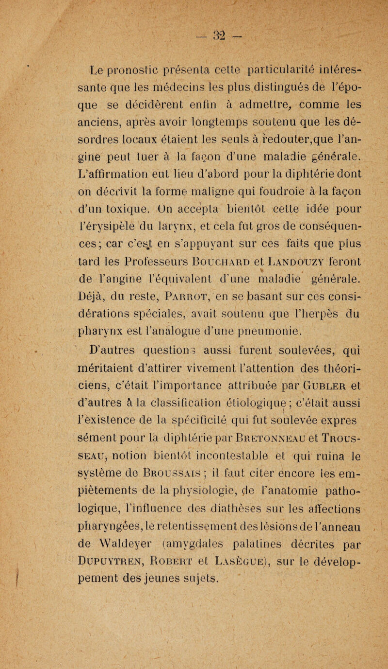 — 82 - Le pronostic présenta cette particularité intéres¬ sante que les médecins les plus distingués de l'épo¬ que se décidèrent enfin à admettre, comme les anciens, après avoir longtemps soutenu que les dé¬ sordres locaux étaient les seuls à redouter,que l’an¬ gine peut tuer à la façon d’une maladie générale. L’affirmation eut lieu d’abord pour la diphtérie dont on décrivit la forme maligne qui foudroie à la façon d’un toxique. On accepta bientôt cette idée pour l’érysipèle du larynx, et cela fut gros de conséquen¬ ces; car c’esj; en s’appuyant sur ces faits que plus tard les Professeurs Bouchard et Landouzy feront de l’angine l’équivalent d’une maladie générale. Déjà, du reste, Parrot, en se basant sur ces consi¬ dérations spéciales, avait soutenu que l’herpès du pharynx est l’analogue d’une pneumonie. D’autres questions aussi furent soulevées, qui méritaient d’attirer vivement l’attention des théori¬ ciens, c’était l’importance attribuée par Gubler et d’autres à la classification étiologique; c’était aussi l’existence de la spécificité qui fut soulevée exprès sèment pour la diphtérie par Bretonneau et Trous¬ se au ^ notion bientôt incontestable et qui ruina le système de Broussais ; il faut citer encore les em¬ piètements de la physiologie, de l’anatomie patho¬ logique, l’influence des diathèses sur les affections pharyngées, le retentissement des lésions de l’anneau de Waldeyer (amygdales palatines décrites par Dupuytren, Bobert et Lasègue), sur le dévelop¬ pement des jeunes sujets.