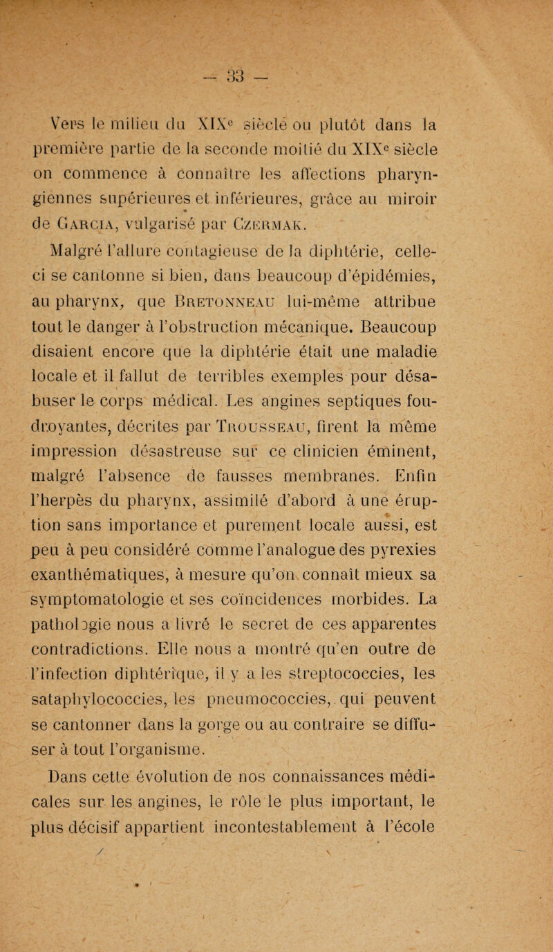 Vers le milieu du XIXe siècle ou plutôt dans la première partie de la seconde moitié du XIXe siècle on commence à Connaître les affections pharyn¬ giennes supérieures et inférieures, grâce au miroir « de Garcia, vulgarisé par Czermak. Malgré l’allure contagieuse de la diphtérie, celle- ci se cantonne si bien, dans beaucoup d’épidémies, au pharynx, que Bretonneau lui-même attribue tout le danger à l’obstruction mécanique. Beaucoup disaient encore que la diphtérie était une maladie locale et il fallut de terribles exemples pour désa¬ buser le corps médical. Les angines septiques fou¬ droyantes, décrites par Trousseau, firent la même impression désastreuse sur ce clinicien éminent, malgré l’absence de fausses membranes. Enfin l’herpès du pharynx, assimilé d’abord à une érup¬ tion sans importance et purement locale aussi, est peu à peu considéré comme l’analogue des pyrexies exanthématiques, à mesure qu’on connaît mieux sa symptomatologie et ses coïncidences morbides. La pathologie nous a livré le secret de ces apparentes contradictions. Elle nous a montré qu’en outre de l’infection diphtérique, il y a les streptococcies, les sataphylococcies, les pneumococcies, qui peuvent se cantonner dans la gorge ou au contraire se diffu- ser à tout l’organisme. Dans cette évolution de nos connaissances médi¬ cales sur les angines, le rôle le plus important, le plus décisif appartient incontestablement à l’école