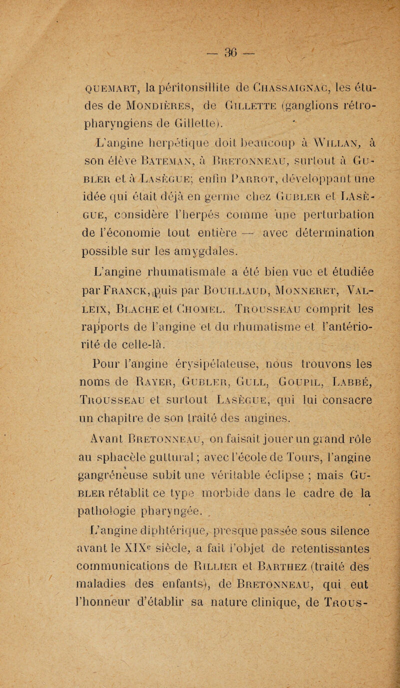 quemart, la péritonsillite de Ghassaignac, les élu¬ des de Mondières, de Gillette (ganglions rétro- pharyngiens de Gillette). L’angine herpétique doit beaucoup à Willan, à son élève Batéman, à Bretonneau, surtout à Gu- BEER et à Lasègue; enfin Par rot, développant une idée qui était déjà en germe chez Gu ruer et Lasè¬ gue, considère l’herpés comme une perturbation de l’économie tout entière — avec détermination possible sur les amygdales. L’angine rhumatismale a été bien vue et étudiée par Franck,qauis par Boulllaud, Monneret, Val- lein, Blache et Ghomel. Trousseau comprit les rapports de l’angine et du rhumatisme et l’antério¬ rité de celle-là. Pour l’angine érysipélateuse, nous trouvons les noms de Bayer, Gubler, Gull, Goupil, Labre, Trousseau et surtout Lasègue, qui lui consacre un chapitre de son traité des angines. Avant Bretonneau, on faisait jouer un grand rôle au sphacèle guttural; avec l’école de Tours, l’angine * - gangréneuse subit une véritable éclipse ; mais Gu¬ bler rétablit ce type morbide dans le cadre de la pathologie pharyngée. L’angine diphtérique, presque passée sous silence avant le XIXe siècle, a fait l’objet de retentissantes communications de Billier et Barthez (traité des maladies des enfants), de Bretonneau, qui eut l’honneur d'établir sa nature clinique, de Trous-
