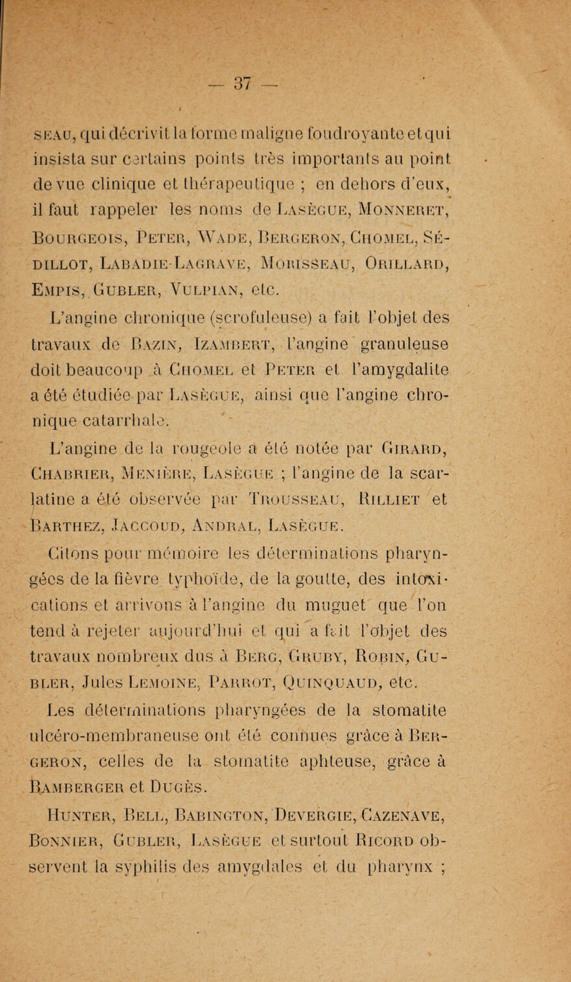seau, qui décrivit la forme maligne foudroyante etqui insista sur certains points très importants au point de vue clinique et thérapeutique ; en dehors d’eux, il faut rappeler les noms de Lasègue, Monneret, Bourgeois, Peter, Wade, Bergeron, Chomel, Sé- dillot, Labadie-Lagrave, Morisseau, Orillard, Empis, Gubler, Vulpian, etc. L’angine chronique (scrofuleuse) a fait l’objet des travaux de Bazin, Izambert, l’angine granuleuse doit beaucoup à Chomel et Peter et l’amygdalite a été étudiée par Lasègue, ainsi que l’angine chro¬ nique catarrhale. L’angine de la rougeole a été notée par Girard, Charrier, Menière, Lasègue ; l’angine de la scar¬ latine a été observée par Trousseau, Billiet et Barthez, Jaccoud, Andral, Lasègue. Citons pour mémoire les déterminations pharyn¬ gées de la fièvre typhoïde, de la goutte, des intoxi¬ cations et arrivons à l’angine du muguet que l’on tend à rejeter aujourd’hui et qui a hit l’objet des travaux nombreux dus à Berg, Gruby, Bobin, Gu¬ bler, Jules Lemoine, Parrot, Quinquaud, etc. Les déterminations pharyngées de la stomatite ulcéro-membraneuse ont été connues grâce à Ber¬ geron, celles de la stomatite aphteuse, grâce à Bamberger et Dugès. Hunter, Bell, Babington, Devergie, Cazenave, Bonnier, Gubler, Lasègue et surtout Bicord ob¬ servent la syphilis des amygdales et du pharynx ;
