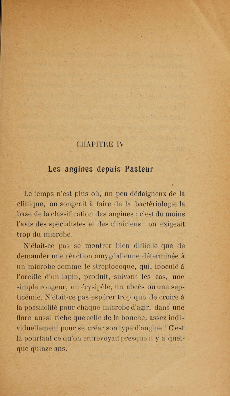 Les angines depuis Pasteur • Le temps n’est plus où, un peu dédaigneux de la clinique, on songeait à faire de la bactériologie la base de la classification des angines ; c’est du moins l’avis des spécialistes et des cliniciens : on exigeait trop du microbe. N'était-ce pas se montrer bien difficile que de demander une réaction amvgdalienne déterminée à un microbe comme le streptocoque, qui, inoculé à l’oreille cl’un lapin, produit, suivant les cas, une simple rougeur, un érysipèle, un abcès ou une sep¬ ticémie. N’était-ce pas espérer trop que de croire à la possibilité pour chaque microbe d’agir, dans une flore aussi riche que celle de la bouche, assez indi¬ viduellement pour se créer son type d’angine ! C’est là pourtant ce qu’on entrevoyait presque il y a quel¬ que quinze ans.