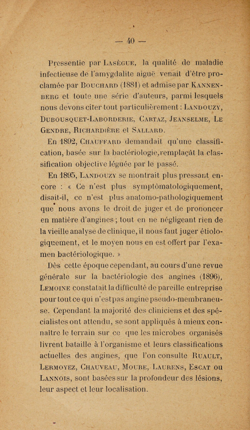 I — 40 — Pressentie par Lasègue, la qualité cle maladie infectieuse de l’amygdalite aiguë venait d’être pro¬ clamée par Bouchard (1881) et admise par Kannen- berg et toute une série d’auteurs, parmi lesquels nous devons citer tout particulièrement : Làndouzy, Dubousquet-Laborderie, Gartaz, Jeanselme, Le Gendre, Richardière et Sallard. En 1892, Chauffard demandait qu’une classifi¬ cation, basée sur la bactériologie, remplaçât la clas¬ sification objective léguée par le passé. En 1895, Làndouzy se montrait plus pressant en¬ core : « Ce n’est plus symptômatologiquement, disait-il, ce n’est plus anatomo-pathologiquement que nous avons le droit de juger et de prononcer en matière d’angines ; tout en ne négligeant rien de la vieille analyse de clinique, il nous faut juger étiolo¬ giquement, et le moyen nous en est offert par l’exa¬ men bactériologique. » Dès cette époque cependant, au cours d’une revue générale sur la bactériologie des angines (1896), Lemoine constatait la difficulté de pareille entreprise i . pour tout ce qui n’est pas angine pseudo-membraneu¬ se. Cependant la majorité des cliniciens et des spé¬ cialistes ont attendu, se sont appliqués à mieux con¬ naître le terrain sur ce que les microbes organisés livrent bataille à l’organisme et leurs classifications actuelles des angines, que l’on consulte Ruault, LeRxMOyez, Chauveau, Moure, Laurens, Escat ou Lannois, sont basées sur la profondeur des lésions, leur aspect et leur localisation.