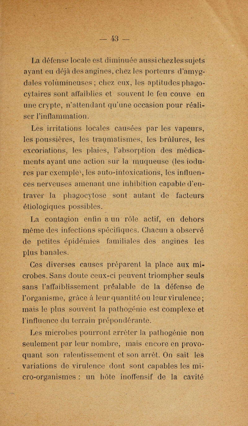 La défense locale est diminuée aussichezlessujets ayant eu déjà des angines, chez les porteurs d’amyg¬ dales volumineuses; chez eux, les aptitudes phago¬ cytaires sont affaiblies et souvent le feu couve en une crypte, n’attendant qu’une occasion pour réali¬ ser l’inflammation. Les irritations locales causées par les vapeurs, les poussières, les traumatismes, les brûlures, les excoriations, les plaies, l’absorption des médica¬ ments ayant une action sur la muqueuse (les iodu- res par exemple', les auto-intoxications, les influen¬ ces nerveuses amenant une inhibition capable d’en¬ traver la phagocytose sont autant do facteurs étiologiques possibles. La contagion enfin a un rôle actif, en dehors même des infections spécifiques. Chacun a observé de petites épidémies familiales des angines les plus banales. Ces diverses causes préparent la place aux mh crobes. Sans doute ceux-ci peuvent triompher seuls sans l’affaiblissement préalable de la défense de l’organisme, grâce à leur quantité ou leur virulence ; mais le plus souvent la pathogénie est complexe et l’influence du terrain prépondérante. Les microbes pourront arrêter la pathogénie non seulement par leur nombre, mais encore en provo¬ quant son ralentissement et son arrêt. On sait les variations de virulence dont sont capables les mi¬ cro-organismes : un hôte inoffensif de la cavité