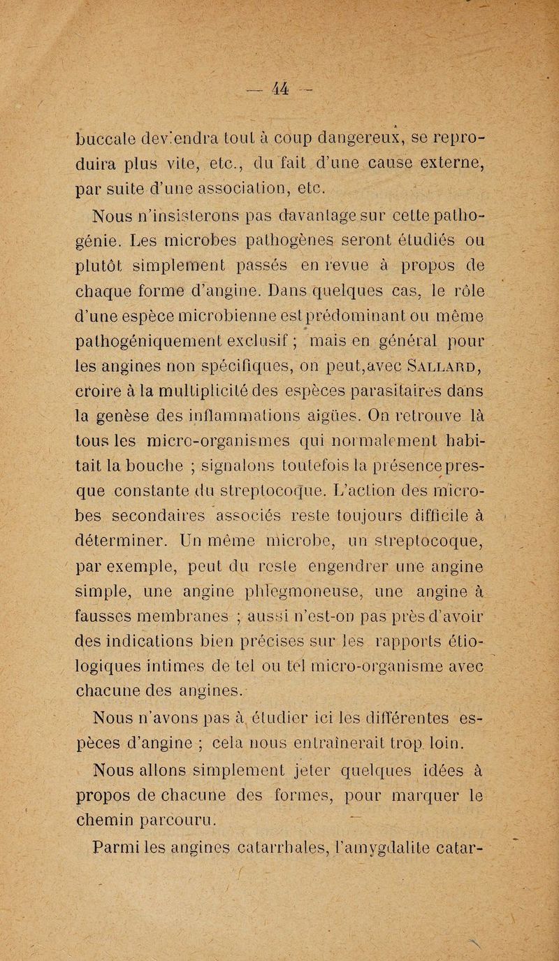buccale deviendra tout à coup dangereux, se repro¬ duira plus vite, etc., du fait d’une cause externe, par suite d’une association, etc. Nous n’insisterons pas davantage sur cette patho- génie. Les microbes pathogènes seront étudiés ou plutôt simplement passés en revue à propos de chaque forme d’angine. Dans quelques cas, le rôle d’une espèce microbienne est prédominant ou même pathogéniquernent exclusif ; mais en général pour les angines non spécifiques, on peut,avec Saluard, croire à la multiplicité des espèces parasitaires dans la genèse des inflammations aigües. On retrouve là tous les micro-organismes qui normalement habi¬ tait la bouche ; signalons toutefois la présence près- r que constante du streptocoque. L’action des micro¬ bes secondaires associés reste toujours difficile à déterminer. Un même microbe, un streptocoque, par exemple, peut du reste engendrer une angine simple, une angine phjegmoneuse, une angine à fausses membranes ; aussi n’est-on pas près d’avoir des indications bien précises sur les rapports étio¬ logiques intimes de tel ou tel micro-organisme avec chacune des angines. Nous n’avons pas à étudier ici les différentes es¬ pèces d’angine ; cela nous entraînerait trop. loin. Nous allons simplement jeter quelques idées à propos de chacune des formes, pour marquer le chemin parcouru. Parmi les angines catarrhales, l’amygdalite catar-