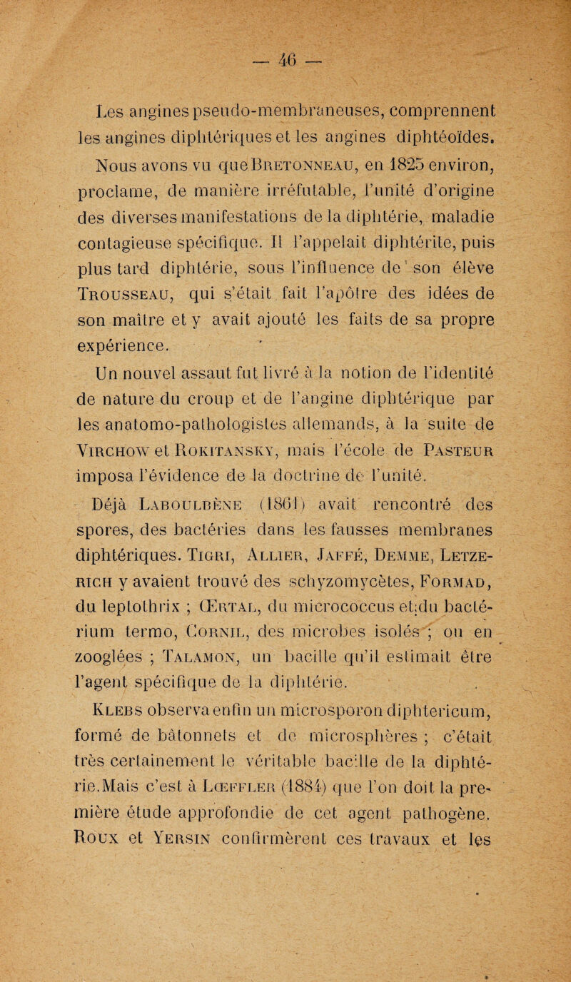 Les angines pseudo-membraneuses, comprennent les angines diphtériques et les angines diphtéoïdes. Nous avons vu que Bretonneau, en 1825 environ, proclame, de manière irréfutable, l’unité d’origine des diverses manifestations de la diphtérie, maladie contagieuse spécifique. Il l’appelait diph té rite, puis plus tard diphtérie, sous l’influence de son élève Trousseau, qui s’était fait l’apôtre des idées de son maître et y avait ajouté les faits de sa propre expérience. Un nouvel assaut fut livré à la notion de l’identité de nature du croup et de l’angine diphtérique par les anatomo-pathologistes allemands, à la suite de Virchow et Roritansky, mais l’école de Pasteur imposa l’évidence de la doctrine de l’unité. Déjà Laboulbène (186!) avait rencontré des spores, des bactéries dans les fausses membranes diphtériques. Tigri, Allier, Jaffé, Demme, Letze- righ y avaient trouvé des schyzomycètes, Formad, du leptolhrix ; CËrtal, du micrococcus ehdu bacté- rium termo, Cornil, des microbes isolés ; ou en zooglées ; Talamon, un bacille qu’il estimait être l’agent spécifique de la diphtérie. Rlebs observaenfin un microsporon diphtericum, formé de bâtonnets et de microsphères ; c’était très certainement le véritable bacille de la diphté¬ rie. Mais c’est à Lceffler (1884) que l’on doit la pre¬ mière étude approfondie de cet agent pathogène. Roux et Yersin confirmèrent ces travaux et les