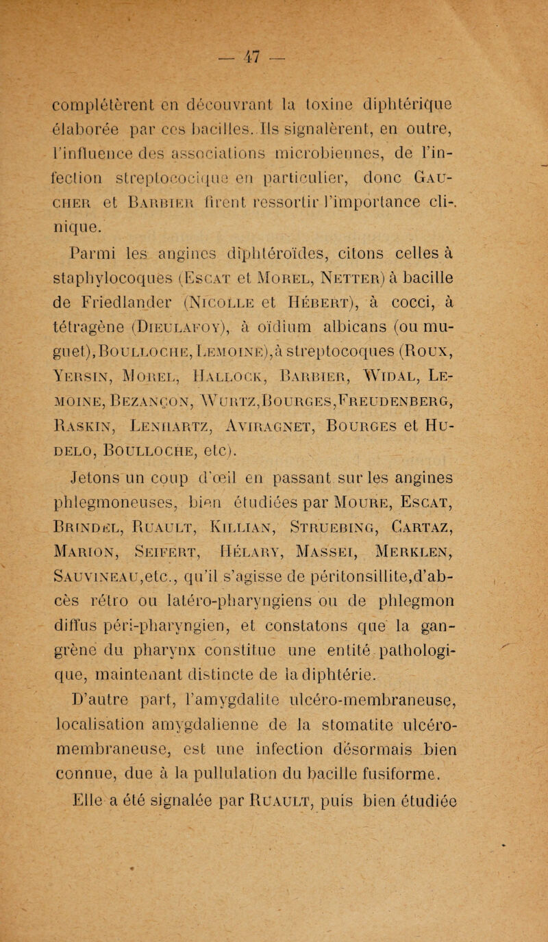 complétèrent en découvrant la toxine diphtérique élaborée par ces bacilles. Ils signalèrent, en outre, l’influence des associations microbiennes, de l’in¬ fection streptococique en particulier, donc Gau¬ cher et Barbier firent ressortir l’importance cli-. nique. Parmi les angines dfphtéroïdes, citons celles à staphylocoques (Escat et Morel, Netter) à bacille de Friedlander (Nicolle et Hébert), à cocci, à tétragène (Dieulafoy), à oïdium albicans (ou mu¬ guet), Boulloche, Lemoine),à streptocoques (Roux, Yersin, Morel, Hallock, Barbier, Wïdal, Le¬ moine, BEZANÇON, WURTZ,BOURGES,FrEUDENBERG, Raskin, Lenhartz, Ayiragnet, Bourges et Hu- delo, Boulloche, etc). Jetons un coup d’oeil en passant sur les angines phlegmoneuses, bien étudiées par Moure, Escat, Brindel, Ruault, Killian, Struebing, Gartaz, Marion, Seifert, Hélary, Massei, Merklen, SAUViNEAü,etc., qu’il s’agisse de péritonsillite,d’ab¬ cès rétro ou latéro-pharyngiens ou de phlegmon diffus péri-pharyngien, et constatons que la gan¬ grène du pharynx constitue une entité pathologi¬ que, maintenant distincte de la diphtérie. D’autre part, l’amygdalite ulcéro-membraneuse, localisation amygdalienne de la stomatite ulcéro- membraneuse, est une infection désormais bien connue, due à la pullulation du bacille fusiforme. Elle a été signalée par Ruault, puis bien étudiée