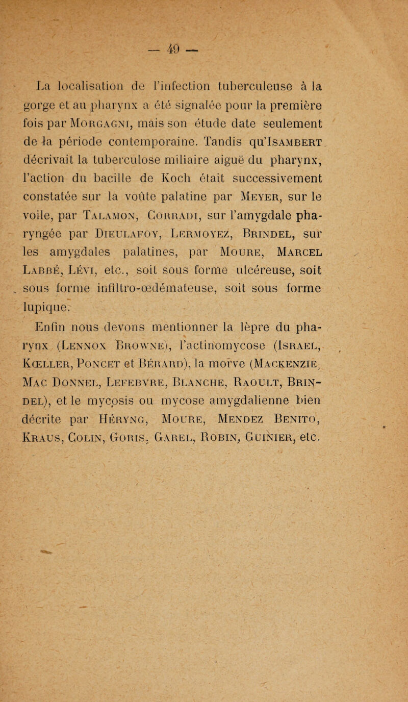 La localisation de l’infection tuberculeuse à la gorge et an pharynx a été signalée pour la première fois par Morgagni, mais son étude date seulement de la période contemporaine. Tandis qu’Isambert décrivait la tuberculose miliaire aiguë du pharynx, l’action du bacille de Koch était successivement constatée sur la voûte palatine par Meyer, sur le voile, par Talamon, Corradi, sur l’amygdale pha¬ ryngée par Dieulafoy, Lermoyez, Brindel, sur les amygdales palatines, par Moure, Marcel Labbé, Lévi, etc., soit sous forme ulcéreuse, soit sous forme infiltro-œdémateuse, soit sous forme lupique. Enfin nous devons mentionner la lèpre du pha¬ rynx (Lennon BrowneJ, l’actinomycose (Israël, Kœller, Poncet et Bérard), la morve (Mackenzie/ Mac Donner, Lefebvre, Blanche, Baoult, Brin¬ del), et le mycosis ou mycose amygdalienne bien décrite par Héryng, Moure, Mendez Benito, Kraus, Colin, Goris. Garel, Robin, Guinier, etc.