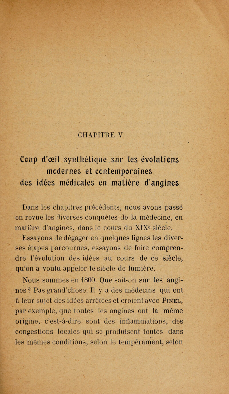 CHAPITRE V Coup d’œil synthétique sur les évolutions modernes et contemporaines * des idées médicales en matière d’angines Dans les chapitres précédents, nous avons passé en revue les diverses conquêtes de la médecine, en matière d’angines, dans le cours du XIXe siècle. Essayons de dégager en quelques lignes les diver¬ ses étapes parcourues, essayons de faire compren¬ dre l’évolution des idées au cours de ce siècle, qu’on a voulu appeler le siècle de lumière. Nous sommes en 1800. Que sait-on sur les angi¬ nes? Pas grand’chose. Il y a des médecins qui ont à leur sujet des idées arrêtées et croient avec Pinel, par exemple, que toutes les angines ont la môme origine, c’est-à-dire sont des inflammations, des congestions locales qui se produisent toutes dans 9 ■ les mêmes conditions, selon le tempérament, selon