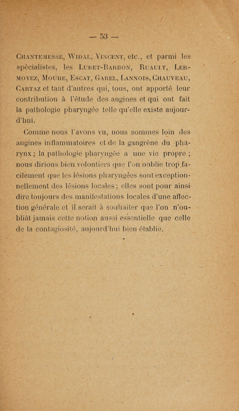 Ciiantemesse, Widal, Vincent, etc., et parmi les spécialistes, les Lubet-Barbon, Ruault, Ler- moyez-, Moure, Escat, Garel, Cannois, Chauveau, Cartaz et tant d’autres qui, tous, ont apporté leur contribution à l’étude des angines et qui ont fait la pathologie pharyngée telle qu’elle existe aujour¬ d’hui. Comme nous l’avons vu, nous sommes loin des angines inflammatoires et de la gangrène du pha¬ rynx ; la pathologie pharyngée a une vie propre ; nous dirions bien volontiers que l’on oublie trop.fa¬ cilement que les lésions pharyngées sont exception¬ nellement des lésions locales; elles sont pour ainsi dire toujours des manifestations locales d’une affec¬ tion générale et il serait à souhaiter que l’on n’ou- K bliât jamais cette notion aussi essentielle que celle de la contagiosité, aujourd’hui bien établie.